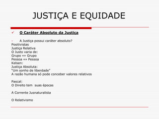 JUSTIÇA E EQUIDADE
    O Caráter Absoluto da Justiça

-     A Justiça possui caráter absoluto?
Positivistas
Justiça Relativa
O Justo varia de:
Grupo «» Grupo
Pessoa «» Pessoa
Kelsen:
Justiça Absoluta:
“Um sonho de liberdade”
A razão humana só pode conceber valores relativos

Pascal:
O Direito tem suas épocas

A Corrente Jusnaturalista

O Relativismo
 