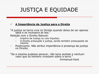 JUSTIÇA E EQUIDADE

   A Importância da Justiça para o Direito

“A justiça se torna viva no Direito quando deixa de ser apenas
    ideia e se incorpora às leis.”
Relação com o Direito Natural:
    -   Império da Justiça ou Leis Injustas;
    -   O Direito pressupõe a justiça, sendo também pressuposto da
        mesma.
-   Positivismo: Não atribui importância à presença da justiça
    no Direito.

“Se a mesma pudesse perecer, não teria sentido e nenhum
    valor que os homens vivessem sobre a terra.”
                                     Immanuel Kant
 