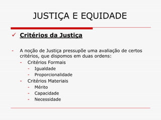 JUSTIÇA E EQUIDADE

 Critérios da Justiça

-   A noção de Justiça pressupõe uma avaliação de certos
    critérios, que dispomos em duas ordens:
    - Critérios Formais
        -   Igualdade
        -   Proporcionalidade
    -   Critérios Materiais
        -   Mérito
        -   Capacidade
        -   Necessidade
 
