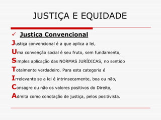 JUSTIÇA E EQUIDADE

 Justiça Convencional
Justiça convencional é a que aplica a lei,
Uma convenção social é seu fruto, sem fundamento,
Simples aplicação das NORMAS JURÍDICAS, no sentido
Totalmente verdadeiro. Para esta categoria é
Irrelevante se a lei é intrinsecamente, boa ou não,
Consagre ou não os valores positivos do Direito,
Admita como conotação de justiça, pelos positivista.
 