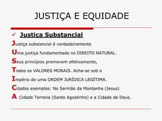 JUSTIÇA E EQUIDADE

 Justiça Substancial
Justiça substancial é verdadeiramente
Uma justiça fundamentada no DIREITO NATURAL.
Seus princípios promovem efetivamente,
Todos os VALORES MORAIS. Acha-se sob o
Império de uma ORDEM JURÍDICA LEGÍTIMA.
Citados exemplos: No Sermão da Montanha (Jesus)
A Cidade Terrena (Santo Agostinho) e a Cidade de Deus.
 