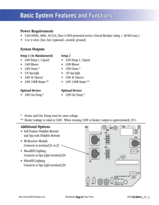 Basic System Features and Functions

 Power Requirements



 System Outputs
 Setup 1 (As Manufactured)        Setup 2




              (Stereo)                        (Stereo)


 Optional Devices                 Optional Devices




                                                                                                                                      FUSE
 Additional Options                                      K8                                   W2
                                                                                                                   K5
                                                                                       W3
                                                                              J1 J1A
    and Spa-only Dolphin Remote                                                                                                J10



                                                                                     J2A
                                                                                                                                     J18




                                                                                                                   2 3
                                                                                                              1
                                                                                                         U4       J12

                                                              J2



                                                                                                                                     J13
                                                                                                  BALBOA INSTRUMENTS, INC. 2-SPD
                                                          J60       J22                       J44 VS500Z                   EXT RLY
                                                                             J7       J8
                                                                                                  P/N 22972 REV D


                                                          EXT.     AUX. F                     VAC MADE IN U.S.A
                                                          RLY               SEN. A   SEN. B        COPYRIGHT 2005




http://www.MyPoolSpas.com            Wholesale Pool and Spa Parts
                                               Page 3                                                                    920-925-3094
                                                                                                                              54481-03_97_A
 