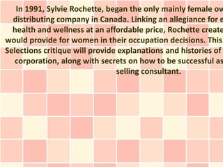 In 1991, Sylvie Rochette, began the only mainly female ow
  distributing company in Canada. Linking an allegiance for e
  health and wellness at an affordable price, Rochette create
would provide for women in their occupation decisions. This
Selections critique will provide explanations and histories of
   corporation, along with secrets on how to be successful as
                                selling consultant.
 