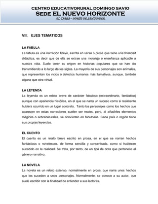 CENTRO EDUCATIVORURAL DOMINGO SAVIO
Sede EL NUEVO HORIZONTE
EL TARRA – NORTE DE SANTANDER
VIII. EJES TEMATICOS
LA FÁBULA
La fábula es una narración breve, escrita en verso o prosa que tiene una finalidad
didáctica; es decir que de ella se extrae una moraleja o enseñanza aplicable a
nuestra vida. Suele tener su origen en historias populares que se han ido
transmitiendo a lo largo de los siglos. La mayoría de sus personajes son animales,
que representan los vicios o defectos humanos más llamativos, aunque, también
alguna que otra virtud.
LA LEYENDA
La leyenda es un relato breve de carácter fabuloso (extraordinario, fantástico)
aunque con apariencia histórica, en el que se narra un suceso como si realmente
hubiera ocurrido en un lugar concreto. Tanto los personajes como los hechos que
aparecen en estas narraciones suelen ser reales, pero, al añadirles elementos
mágicos o sobrenaturales, se convierten en fabulosos. Cada país o región tiene
sus propias leyendas.
EL CUENTO
El cuento es un relato breve escrito en prosa, en el que se narran hechos
fantásticos o novelescos, de forma sencilla y concentrada, como si hubiesen
sucedido en la realidad. Se trata, por tanto, de un tipo de obra que pertenece al
género narrativo.
LA NOVELA
La novela es un relato extenso, normalmente en prosa, que narra unos hechos
que les suceden a unos personajes. Normalmente, se conoce a su autor, que
suele escribir con la finalidad de entender a sus lectores.
 