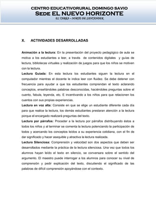 CENTRO EDUCATIVORURAL DOMINGO SAVIO
Sede EL NUEVO HORIZONTE
EL TARRA – NORTE DE SANTANDER
X. ACTIVIDADES DESARROLLADAS
Animación a la lectura: En la presentación del proyecto pedagógico de aula se
motiva a los estudiantes a leer, a través de contenidos digitales y guías de
lectura, bibliotecas virtuales y realización de juegos para que los niños se motiven
con la lectura.
Lectura Guiada: En esta lectura los estudiantes siguen la lectura en el
computador mientras el docente le indica leer con fluidez. Se debe detener con
frecuencia para ayudar a que los estudiantes comprendan el texto aclarando
conceptos, enseñándoles palabras desconocidas, haciéndoles preguntas sobre el
cuento, fabula, leyenda, etc. E incentivando a los niños para que relacionen los
cuentos con sus propias experiencias.
Lectura en voz alta: Consiste en que se elige un estudiante diferente cada día
para que realice la lectura, los demás estudiantes prestaran atención a la lectura
porque el encargado realizará preguntas del texto.
Lectura por párrafos: Proceder a la lectura por párrafos distribuyendo éstos a
todos los niños y al terminar se comenta la lectura potenciando la participación de
todos y acercando los conceptos leídos a su experiencia cotidiana, con el fin de
dar significado y hacer asequible y atractiva la lectura realizada.
Lectura Silenciosa: Comprensión y velocidad son dos aspectos que deben ser
desarrollados mediante la práctica de la lectura silenciosa. Una vez que todos los
alumnos hayan leído el texto en silencio, se conversara sobre el sentido del
argumento. El maestro puede interrogar a los alumnos para conocer su nivel de
comprensión y pedir explicación del texto, discutiendo el significado de las
palabras de difícil comprensión apoyándose con el contexto.
 