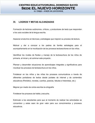 CENTRO EDUCATIVORURAL DOMINGO SAVIO
Sede EL NUEVO HORIZONTE
EL TARRA – NORTE DE SANTANDER
XI. LOGROS Y METAS ALCANZADAS
Formación de lectores autónomos, críticos, y productores de texto que responden
a los usos sociales de la lengua escrita.
Asesorar al alumno en técnicas y estrategias que mejoren su proceso de lectura.
Motivar y dar a conocer a los padres de familia estrategias para el
acompañamiento en la movilización de los procesos lectoescritores en los niños.
Identificar los niveles de fluidez y manejo de la lectoescritura de los niños de
primaria, al iniciar y al culminar este proyecto.
Planear y desarrollar situaciones de aprendizajes integrales y significativos para
movilizar los procesos de lectoescritura en los niños.
Fortalecer en los niños y las niñas los procesos comunicativos a través de
diferentes portadores de textos desde portales de internet y de contenidos
educativos (Periódico, revistas, cuentos, poesías, fabulas e historietas, etc.)
Mejorar por medio de cortos escritos la ortografía
Fortalecer los procesos de habla y escucha.
Estimular a los estudiantes para que al momento de realizar las actividades se
concentren y estas sean de gran valor para sus conocimientos y procesos
educativos.
 
