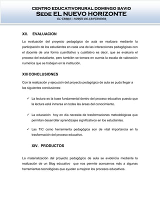 CENTRO EDUCATIVORURAL DOMINGO SAVIO
Sede EL NUEVO HORIZONTE
EL TARRA – NORTE DE SANTANDER
XII. EVALUACION
La evaluación del proyecto pedagógico de aula se realizara mediante la
participación de los estudiantes en cada una de las interacciones pedagógicas con
el docente de una forma cuantitativo y cualitativo es decir, que se evaluara el
proceso del estudiante, pero también se tomara en cuenta la escala de valoración
numérica que se trabajan en la institución.
XIII CONCLUSIONES
Con la realización y ejecución del proyecto pedagógico de aula se pudo llegar a
las siguientes conclusiones:
 La lectura es la base fundamental dentro del proceso educativo puesto que
la lectura está inmersa en todas las áreas del conocimiento.
 La educación hoy en día necesita de trasformaciones metodológicas que
permitan desarrollar aprendizajes significativos en los estudiantes.
 Las TIC como herramienta pedagógica son de vital importancia en la
trasformación del proceso educativo.
XIV. PRODUCTOS
La materialización del proyecto pedagógico de aula se evidencia mediante la
realización de un Blog educativo que nos permite acercarnos más a algunas
herramientas tecnológicas que ayudan a mejorar los procesos educativos.
 