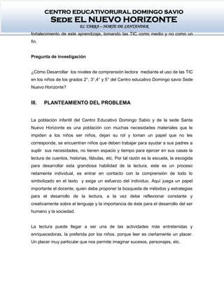 CENTRO EDUCATIVORURAL DOMINGO SAVIO
Sede EL NUEVO HORIZONTE
EL TARRA – NORTE DE SANTANDER
fortalecimiento de este aprendizaje, tomando las TIC como medio y no como un
fin.
Pregunta de investigación
¿Cómo Desarrollar los niveles de comprensión lectora mediante el uso de las TIC
en los niños de los grados 2°, 3°,4° y 5° del Centro educativo Domingo savio Sede
Nuevo Horizonte?
III. PLANTEAMIENTO DEL PROBLEMA
La población infantil del Centro Educativo Domingo Sabio y de la sede Santa
Nuevo Horizonte es una población con muchas necesidades materiales que le
impiden a los niños ser niños, dejan su rol y toman un papel que no les
corresponde, se encuentran niños que deben trabajar para ayudar a sus padres a
suplir sus necesidades, no tienen espacio y tiempo para ejercer en sus casas la
lectura de cuentos, historias, fábulas, etc. Por tal razón es la escuela, la escogida
para desarrollar esta grandiosa habilidad de la lectura, este es un proceso
netamente individual, es entrar en contacto con la comprensión de todo lo
simbolizado en el texto y exige un esfuerzo del individuo. Aquí juega un papel
importante el docente, quien debe proponer la búsqueda de métodos y estrategias
para el desarrollo de la lectura, a la vez debe reflexionar constante y
creativamente sobre el lenguaje y la importancia de éste para el desarrollo del ser
humano y la sociedad.
La lectura puede llegar a ser una de las actividades más entretenidas y
enriquecedoras, la preferida por los niños, porque leer es ciertamente un placer.
Un placer muy particular que nos permite imaginar sucesos, personajes, etc.
 