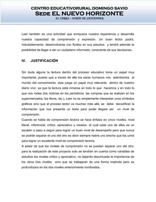 CENTRO EDUCATIVORURAL DOMINGO SAVIO
Sede EL NUEVO HORIZONTE
EL TARRA – NORTE DE SANTANDER
Leer también es una actividad que enriquece nuestra experiencia y desarrolla
nuestra capacidad de comprensión y expresión. Un buen lector podrá,
indudablemente, desenvolverse con fluidez en sus estudios y tendrá además la
posibilidad de llegar a ser un ciudadano informado, consciente de sus decisiones.
IV. JUSTIFICACIÓN
Sin duda alguna la lectura dentro del proceso educativo toma un papel muy
importante, puesto que a través de ella los seres humanos nos adentramos al
mundo del conocimiento, esta juega un papel muy relevante dentro de nuestro
diario vivir, ya que la lectura está inmersa en todo lo que hacemos y en todo lo
que nos rodea (los noticias en los periódicos, las compras que se realizan en los
supermercados, los libros, etc.). Leer no es simplemente interpretar unos símbolos
gráficos sino que el proceso lector va muchos más allá, se debe decodificar la
información que nos presenta un texto para poder llegare así un nivel de
comprensión.
Cuando se habla de comprensión lectora se hace énfasis en cinco niveles, nivel
literal, inferencial, critico, apreciativo y creador, el cual cada uno de ellos es un
escalón o paso a seguir para lograr un buen nivel de desempeño pero que nunca
se podrán separar el uno del otro es decir siempre habrá uno brecha que los unirá
para lograr un excelente nivel de comprensión lectora.
A pesar de que los niveles de comprensión no se pueden separar uno del otro,
para la realización de este proyecto solo se tendrán en cuenta como variables de
estudios los niveles critico y apreciativo, no dejando desvirtuada la importancia de
los otros tres niveles sino que se trabajaran de una forma implícita pero se
profundizara en los dos niveles anteriormente nombrados.
 