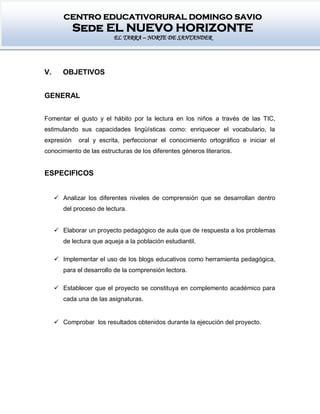 CENTRO EDUCATIVORURAL DOMINGO SAVIO
Sede EL NUEVO HORIZONTE
EL TARRA – NORTE DE SANTANDER
V. OBJETIVOS
GENERAL
Fomentar el gusto y el hábito por la lectura en los niños a través de las TIC,
estimulando sus capacidades lingüísticas como: enriquecer el vocabulario, la
expresión oral y escrita, perfeccionar el conocimiento ortográfico e iniciar el
conocimiento de las estructuras de los diferentes géneros literarios.
ESPECIFICOS
 Analizar los diferentes niveles de comprensión que se desarrollan dentro
del proceso de lectura.
 Elaborar un proyecto pedagógico de aula que de respuesta a los problemas
de lectura que aqueja a la población estudiantil.
 Implementar el uso de los blogs educativos como herramienta pedagógica,
para el desarrollo de la comprensión lectora.
 Establecer que el proyecto se constituya en complemento académico para
cada una de las asignaturas.
 Comprobar los resultados obtenidos durante la ejecución del proyecto.
 