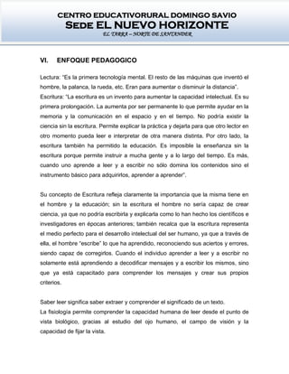 CENTRO EDUCATIVORURAL DOMINGO SAVIO
Sede EL NUEVO HORIZONTE
EL TARRA – NORTE DE SANTANDER
VI. ENFOQUE PEDAGOGICO
Lectura: “Es la primera tecnología mental. El resto de las máquinas que inventó el
hombre, la palanca, la rueda, etc. Eran para aumentar o disminuir la distancia”.
Escritura: “La escritura es un invento para aumentar la capacidad intelectual. Es su
primera prolongación. La aumenta por ser permanente lo que permite ayudar en la
memoria y la comunicación en el espacio y en el tiempo. No podría existir la
ciencia sin la escritura. Permite explicar la práctica y dejarla para que otro lector en
otro momento pueda leer e interpretar de otra manera distinta. Por otro lado, la
escritura también ha permitido la educación. Es imposible la enseñanza sin la
escritura porque permite instruir a mucha gente y a lo largo del tiempo. Es más,
cuando uno aprende a leer y a escribir no sólo domina los contenidos sino el
instrumento básico para adquirirlos, aprender a aprender”.
Su concepto de Escritura refleja claramente la importancia que la misma tiene en
el hombre y la educación; sin la escritura el hombre no sería capaz de crear
ciencia, ya que no podría escribirla y explicarla como lo han hecho los científicos e
investigadores en épocas anteriores; también recalca que la escritura representa
el medio perfecto para el desarrollo intelectual del ser humano, ya que a través de
ella, el hombre “escribe” lo que ha aprendido, reconociendo sus aciertos y errores,
siendo capaz de corregirlos. Cuando el individuo aprender a leer y a escribir no
solamente está aprendiendo a decodificar mensajes y a escribir los mismos, sino
que ya está capacitado para comprender los mensajes y crear sus propios
criterios.
Saber leer significa saber extraer y comprender el significado de un texto.
La fisiología permite comprender la capacidad humana de leer desde el punto de
vista biológico, gracias al estudio del ojo humano, el campo de visión y la
capacidad de fijar la vista.
 