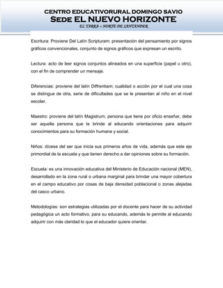 CENTRO EDUCATIVORURAL DOMINGO SAVIO
Sede EL NUEVO HORIZONTE
EL TARRA – NORTE DE SANTANDER
Escritura: Proviene Del Latín Scripturam: presentación del pensamiento por signos
gráficos convencionales, conjunto de signos gráficos que expresan un escrito.
Lectura: acto de leer signos conjuntos alineados en una superficie (papel u otro),
con el fin de comprender un mensaje.
Diferencias: proviene del latín Diffrentiam; cualidad o acción por el cual una cosa
se distingue de otra, serie de dificultades que se le presentan al niño en el nivel
escolar.
Maestro: proviene del latín Magistrum, persona que tiene por oficio enseñar, debe
ser aquella persona que le brinde al educando orientaciones para adquirir
conocimientos para su formación humana y social.
Niños: dícese del ser que inicia sus primeros años de vida, además que este eje
primordial de la escuela y que tienen derecho a dar opiniones sobre su formación.
Escuela: es una innovación educativa del Ministerio de Educación nacional (MEN),
desarrollado en la zona rural o urbana marginal para brindar una mayor cobertura
en el campo educativo por cosas de baja densidad poblacional o zonas alejadas
del casco urbano.
Metodologías: son estrategias utilizadas por el docente para hacer de su actividad
pedagógica un acto formativo, para su educando, además le permite al educando
adquirir con más claridad lo que el educador quiere orientar.
 