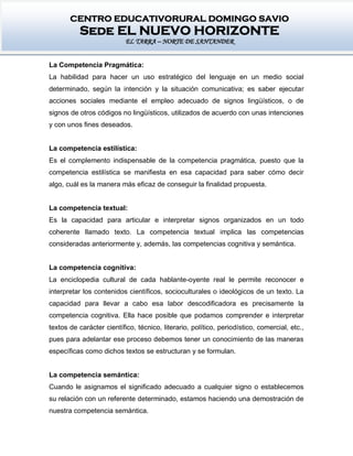 CENTRO EDUCATIVORURAL DOMINGO SAVIO
Sede EL NUEVO HORIZONTE
EL TARRA – NORTE DE SANTANDER
La Competencia Pragmática:
La habilidad para hacer un uso estratégico del lenguaje en un medio social
determinado, según la intención y la situación comunicativa; es saber ejecutar
acciones sociales mediante el empleo adecuado de signos lingüísticos, o de
signos de otros códigos no lingüísticos, utilizados de acuerdo con unas intenciones
y con unos fines deseados.
La competencia estilística:
Es el complemento indispensable de la competencia pragmática, puesto que la
competencia estilística se manifiesta en esa capacidad para saber cómo decir
algo, cuál es la manera más eficaz de conseguir la finalidad propuesta.
La competencia textual:
Es la capacidad para articular e interpretar signos organizados en un todo
coherente llamado texto. La competencia textual implica las competencias
consideradas anteriormente y, además, las competencias cognitiva y semántica.
La competencia cognitiva:
La enciclopedia cultural de cada hablante-oyente real le permite reconocer e
interpretar los contenidos científicos, socioculturales o ideológicos de un texto. La
capacidad para llevar a cabo esa labor descodificadora es precisamente la
competencia cognitiva. Ella hace posible que podamos comprender e interpretar
textos de carácter científico, técnico, literario, político, periodístico, comercial, etc.,
pues para adelantar ese proceso debemos tener un conocimiento de las maneras
específicas como dichos textos se estructuran y se formulan.
La competencia semántica:
Cuando le asignamos el significado adecuado a cualquier signo o establecemos
su relación con un referente determinado, estamos haciendo una demostración de
nuestra competencia semántica.
 