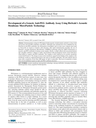 Brief/Technical Note
Theme: Emerging Technologies in the BioAnalytical Space Applied to Large Molecule Determinations
Guest Editors: Johanna Mora and Binodh DeSilva
Development of a Generic Anti-PEG Antibody Assay Using BioScale’s Acoustic
Membrane MicroParticle Technology
Huijin Dong,1,3
Johanna R. Mora,1
Catherine Brockus,1
Shannon D. Chilewski,1
Robert Dodge,1
Colin Merrifield,2
W. Matthew Dickerson,2
and Binodh DeSilva1
Received 7 January 2015; accepted 8 June 2015
Abstract. Immunogenicity testing for PEGylated biotherapeutics should include methods to detect both
anti-protein and anti-PEG antibodies (anti-PEG). Although some methods have been published for the
detection of anti-PEG antibodies, the information is incomplete and, in some cases, reagents used (such
as Tween-20) are known to interfere with detection. This rapid communication describes the use of
BioScale’s Acoustic Membrane MicroParticle (AMMP®) technology using the ViBE® Workstation to
measure anti-PEG antibodies in human serum samples. Brieﬂy, a sample spiked with monoclonal human
IgG anti-PEG antibody is diluted in buffer and incubated with paramagnetic beads coated with linear
chain mPEG to capture anti-PEG antibodies. The complex is then captured on an acoustic membrane
coated with Protein A. The change in mass on the membrane caused by the binding of the complex to the
membrane results in a signal proportional to the mass of anti-PEG antibodies. The data indicate that an
assay with a sensitivity of less than 1000 ng/mL for IgG is achievable. This level of sensitivity is better
than current published reports on IgG anti-PEG antibody detection.
KEY WORDS: acoustic membrane microparticle technology; anti-peg antibodies; emerging technology;
immunogenicity assays; pegylated biotherapeutics.
INTRODUCTION
PEGylation is a well-documented modiﬁcation used to
increase therapeutic protein half-life. However, immune
responses to the PEG itself have caused, in some cases, loss
of product efﬁcacy and adverse safety consequences, which
highlights the importance of developing a strategy to monitor
anti-PEG antibodies based on risk assessment (1). Also, the
recently published FDA Guidance for Industry on Immuno-
genicity Assessment for Therapeutic Protein Products has
recommended that for PEGylated therapeutic protein prod-
ucts, anti-drug antibody (ADA) assays should be able to
detect both anti-protein antibodies and antibodies against the
PEG moiety (2). This recommendation has proven to be a tall
order, as developing and validating assays to detect antibod-
ies against a PEG moiety is a major challenge. In a review
paper by Schellekens et al. (3), the authors concluded that
most, if not all, assays used for detecting anti-PEG antibodies
are ﬂawed due to the lack of speciﬁcity as well as poor
characterization of positive controls (3, 4). Until recently,
traditional bridge immunoassay format assays have been able
to detect anti-PEG IgM antibodies but have struggled to
detect IgG isotype antibodies with sufﬁcient sensitivity in
human matrix (5, 6), suggesting that the type of PEG and/or
protein therapeutic may play a role. In addition to previously
published comments (7), our own observations during assay
development have noted that high levels of IgG in a sample
make detection of low afﬁnity anti-PEG IgG antibodies
difﬁcult in a plate-based or non-plate-based assay format
using anti-human IgG detection reagents. A well-
characterized antibody positive control and robust assay to
detect anti-PEG IgG isotype will help to understand the
mechanism of induced anti-PEG response following
PEGylated therapeutic protein injection in human (8, 9). In
this rapid communication, we report preliminary results for
detecting IgG anti-PEG antibodies using an Acoustic Mem-
brane MicroParticle (AMMP) platform.
The Acoustic Membrane MicroParticle platform is an
emerging technology that utilizes a non-optical detection
system to determine analyte concentration by measuring the
change in the oscillating frequency of a piezoelectric mem-
brane (10). This rapid communication describes a method in
which human serum spiked with monoclonal chimeric IgG is
diluted in buffer and incubated with paramagnetic beads
coated with either PEGylated therapeutic protein or biotinyl-
ated PEG to capture anti-PEG antibodies. The complex is
then detected by magnetically pulling all paramagnetic beads
1
Bioanalytical Sciences Biologics, Bristol-Myers Squibb, Princeton,
New Jersey 08543, USA.
2
BioScale, Billerica, Massachusetts 01821, USA.
3
To whom correspondence should be addressed. (e-mail:
Huijin.dong@bms.com)
The AAPS Journal (# 2015)
DOI: 10.1208/s12248-015-9799-4
1550-7416/15/0000-0001/0 # 2015 American Association of Pharmaceutical Scientists
 