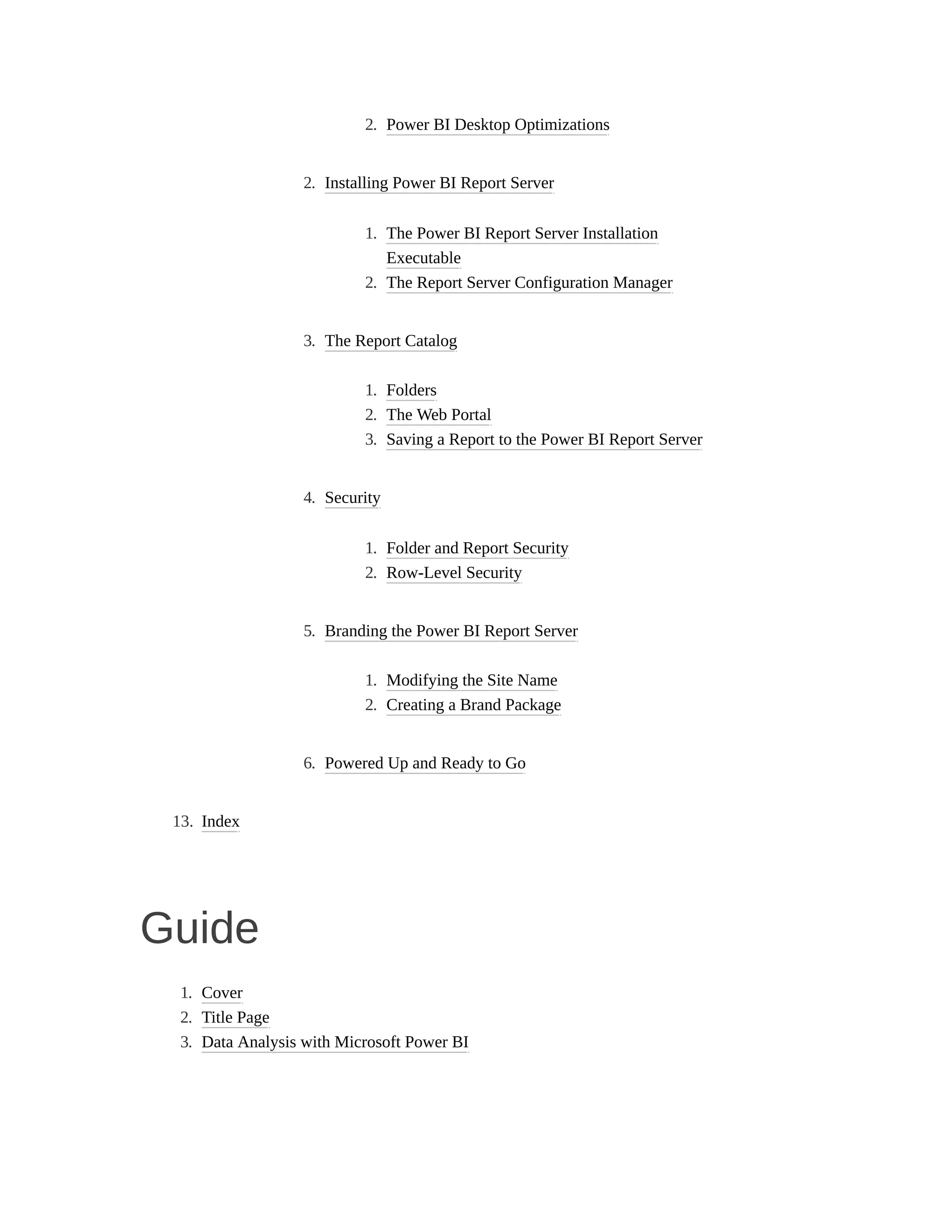 2. Power BI Desktop Optimizations
2. Installing Power BI Report Server
1. The Power BI Report Server Installation
Executable
2. The Report Server Configuration Manager
3. The Report Catalog
1. Folders
2. The Web Portal
3. Saving a Report to the Power BI Report Server
4. Security
1. Folder and Report Security
2. Row-Level Security
5. Branding the Power BI Report Server
1. Modifying the Site Name
2. Creating a Brand Package
6. Powered Up and Ready to Go
13. Index
Guide
1. Cover
2. Title Page
3. Data Analysis with Microsoft Power BI
 