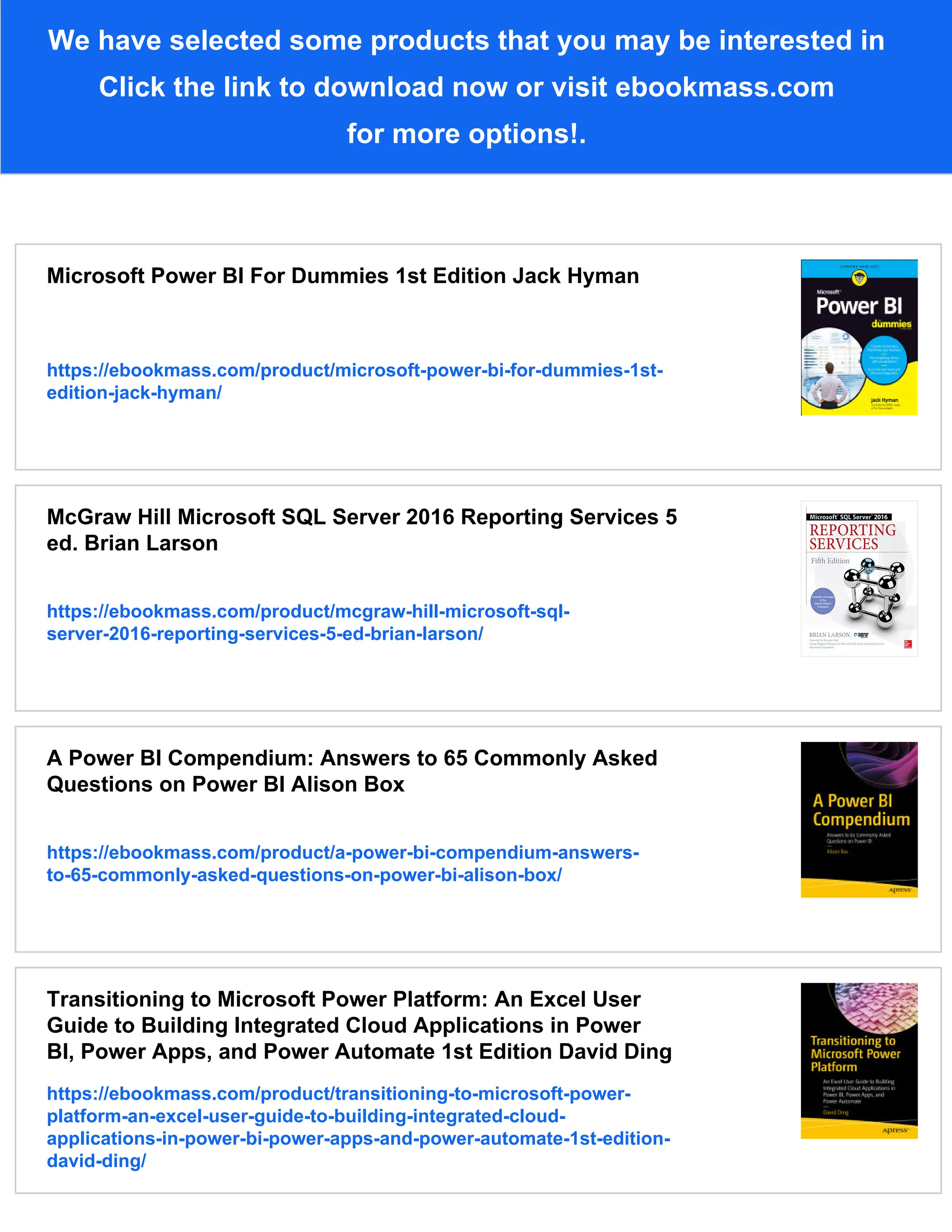 We have selected some products that you may be interested in
Click the link to download now or visit ebookmass.com
for more options!.
Microsoft Power BI For Dummies 1st Edition Jack Hyman
https://ebookmass.com/product/microsoft-power-bi-for-dummies-1st-
edition-jack-hyman/
McGraw Hill Microsoft SQL Server 2016 Reporting Services 5
ed. Brian Larson
https://ebookmass.com/product/mcgraw-hill-microsoft-sql-
server-2016-reporting-services-5-ed-brian-larson/
A Power BI Compendium: Answers to 65 Commonly Asked
Questions on Power BI Alison Box
https://ebookmass.com/product/a-power-bi-compendium-answers-
to-65-commonly-asked-questions-on-power-bi-alison-box/
Transitioning to Microsoft Power Platform: An Excel User
Guide to Building Integrated Cloud Applications in Power
BI, Power Apps, and Power Automate 1st Edition David Ding
https://ebookmass.com/product/transitioning-to-microsoft-power-
platform-an-excel-user-guide-to-building-integrated-cloud-
applications-in-power-bi-power-apps-and-power-automate-1st-edition-
david-ding/
 