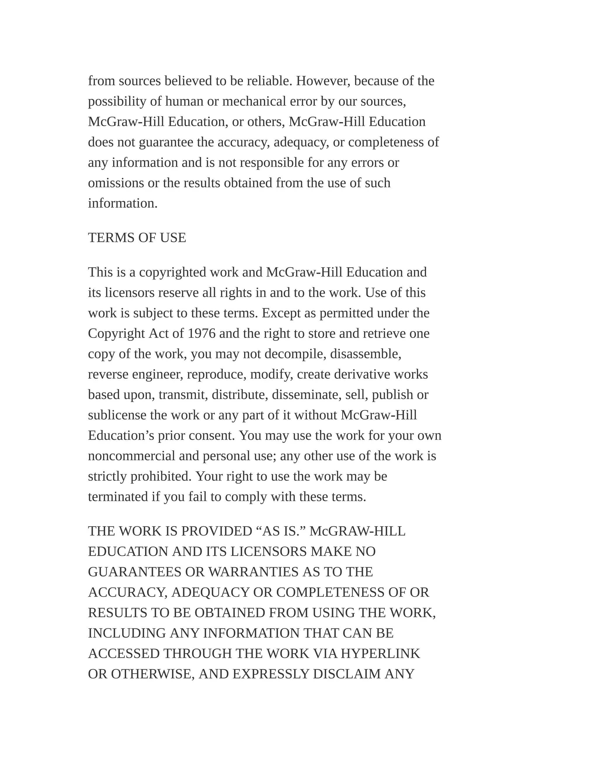 from sources believed to be reliable. However, because of the
possibility of human or mechanical error by our sources,
McGraw-Hill Education, or others, McGraw-Hill Education
does not guarantee the accuracy, adequacy, or completeness of
any information and is not responsible for any errors or
omissions or the results obtained from the use of such
information.
TERMS OF USE
This is a copyrighted work and McGraw-Hill Education and
its licensors reserve all rights in and to the work. Use of this
work is subject to these terms. Except as permitted under the
Copyright Act of 1976 and the right to store and retrieve one
copy of the work, you may not decompile, disassemble,
reverse engineer, reproduce, modify, create derivative works
based upon, transmit, distribute, disseminate, sell, publish or
sublicense the work or any part of it without McGraw-Hill
Education’s prior consent. You may use the work for your own
noncommercial and personal use; any other use of the work is
strictly prohibited. Your right to use the work may be
terminated if you fail to comply with these terms.
THE WORK IS PROVIDED “AS IS.” McGRAW-HILL
EDUCATION AND ITS LICENSORS MAKE NO
GUARANTEES OR WARRANTIES AS TO THE
ACCURACY, ADEQUACY OR COMPLETENESS OF OR
RESULTS TO BE OBTAINED FROM USING THE WORK,
INCLUDING ANY INFORMATION THAT CAN BE
ACCESSED THROUGH THE WORK VIA HYPERLINK
OR OTHERWISE, AND EXPRESSLY DISCLAIM ANY
 