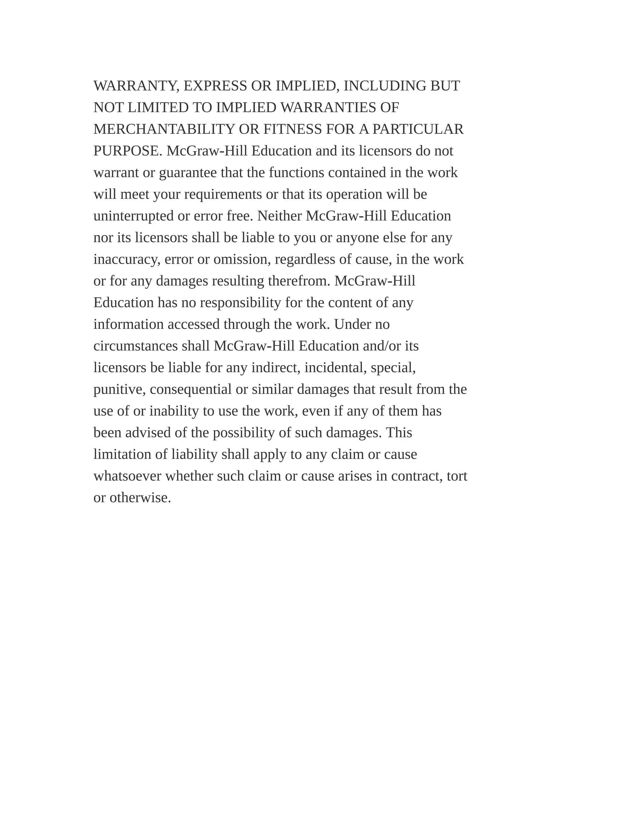 WARRANTY, EXPRESS OR IMPLIED, INCLUDING BUT
NOT LIMITED TO IMPLIED WARRANTIES OF
MERCHANTABILITY OR FITNESS FOR A PARTICULAR
PURPOSE. McGraw-Hill Education and its licensors do not
warrant or guarantee that the functions contained in the work
will meet your requirements or that its operation will be
uninterrupted or error free. Neither McGraw-Hill Education
nor its licensors shall be liable to you or anyone else for any
inaccuracy, error or omission, regardless of cause, in the work
or for any damages resulting therefrom. McGraw-Hill
Education has no responsibility for the content of any
information accessed through the work. Under no
circumstances shall McGraw-Hill Education and/or its
licensors be liable for any indirect, incidental, special,
punitive, consequential or similar damages that result from the
use of or inability to use the work, even if any of them has
been advised of the possibility of such damages. This
limitation of liability shall apply to any claim or cause
whatsoever whether such claim or cause arises in contract, tort
or otherwise.
 