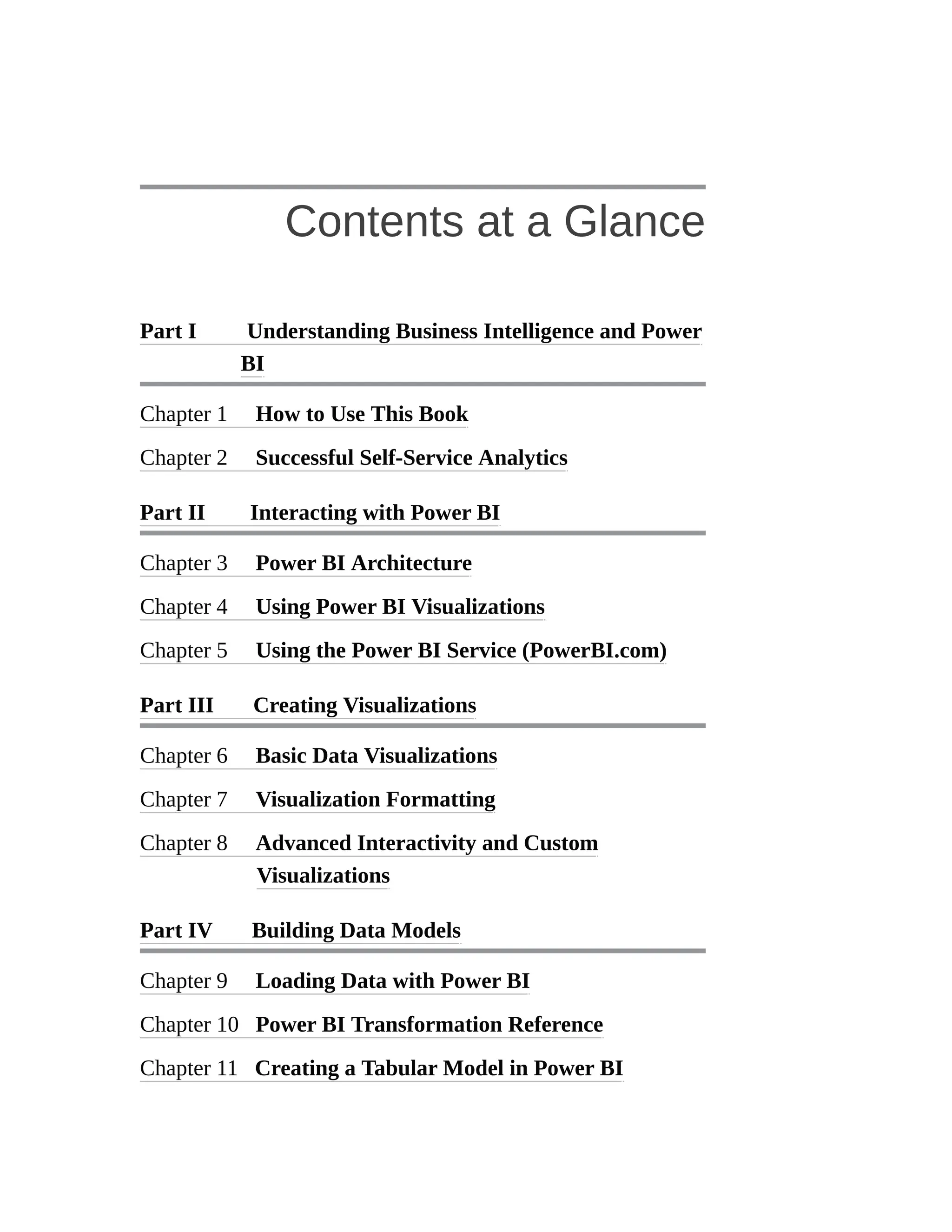 Contents at a Glance
Part I Understanding Business Intelligence and Power
BI
Chapter 1 How to Use This Book
Chapter 2 Successful Self-Service Analytics
Part II Interacting with Power BI
Chapter 3 Power BI Architecture
Chapter 4 Using Power BI Visualizations
Chapter 5 Using the Power BI Service (PowerBI.com)
Part III Creating Visualizations
Chapter 6 Basic Data Visualizations
Chapter 7 Visualization Formatting
Chapter 8 Advanced Interactivity and Custom
Visualizations
Part IV Building Data Models
Chapter 9 Loading Data with Power BI
Chapter 10 Power BI Transformation Reference
Chapter 11 Creating a Tabular Model in Power BI
 
