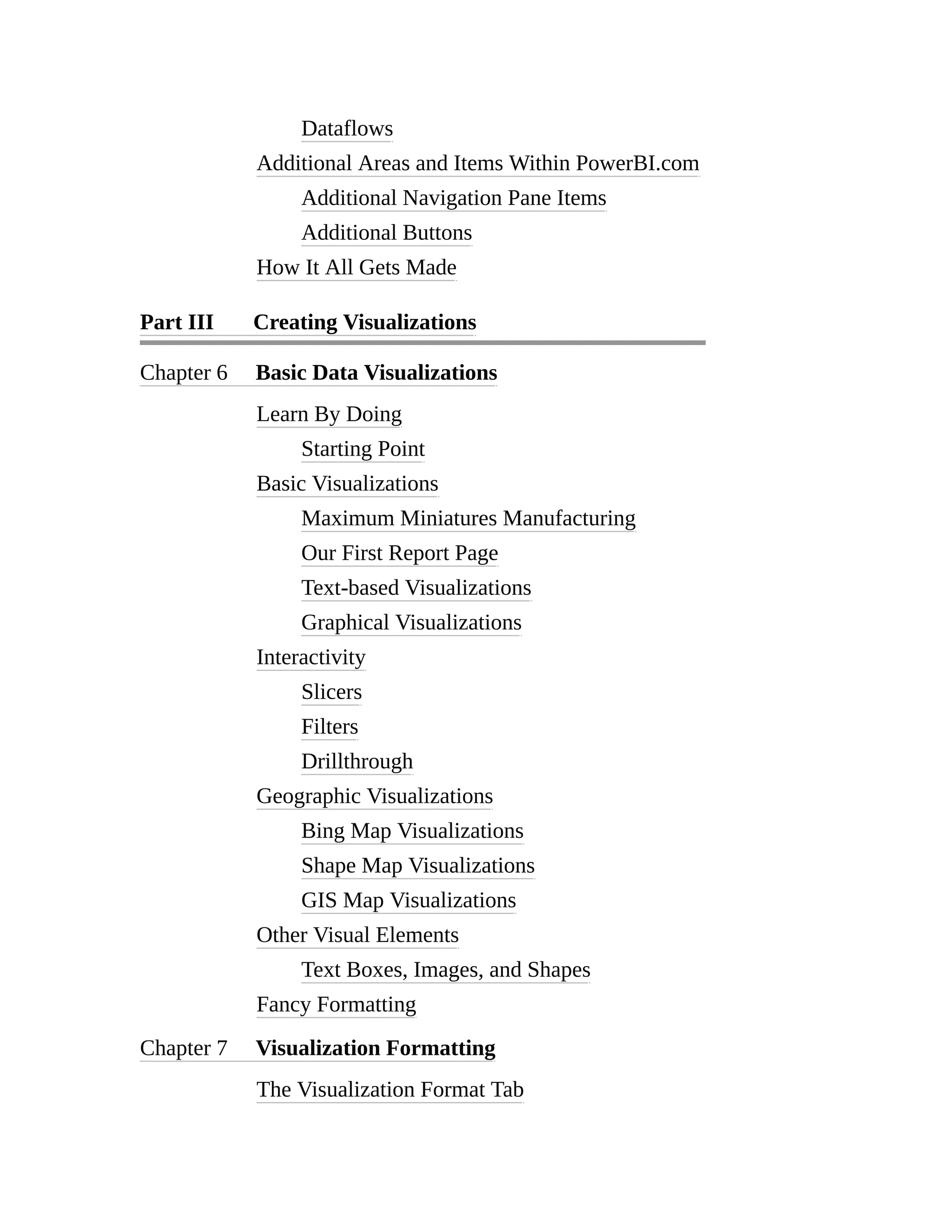 Dataflows
Additional Areas and Items Within PowerBI.com
Additional Navigation Pane Items
Additional Buttons
How It All Gets Made
Part III Creating Visualizations
Chapter 6 Basic Data Visualizations
Learn By Doing
Starting Point
Basic Visualizations
Maximum Miniatures Manufacturing
Our First Report Page
Text-based Visualizations
Graphical Visualizations
Interactivity
Slicers
Filters
Drillthrough
Geographic Visualizations
Bing Map Visualizations
Shape Map Visualizations
GIS Map Visualizations
Other Visual Elements
Text Boxes, Images, and Shapes
Fancy Formatting
Chapter 7 Visualization Formatting
The Visualization Format Tab
 