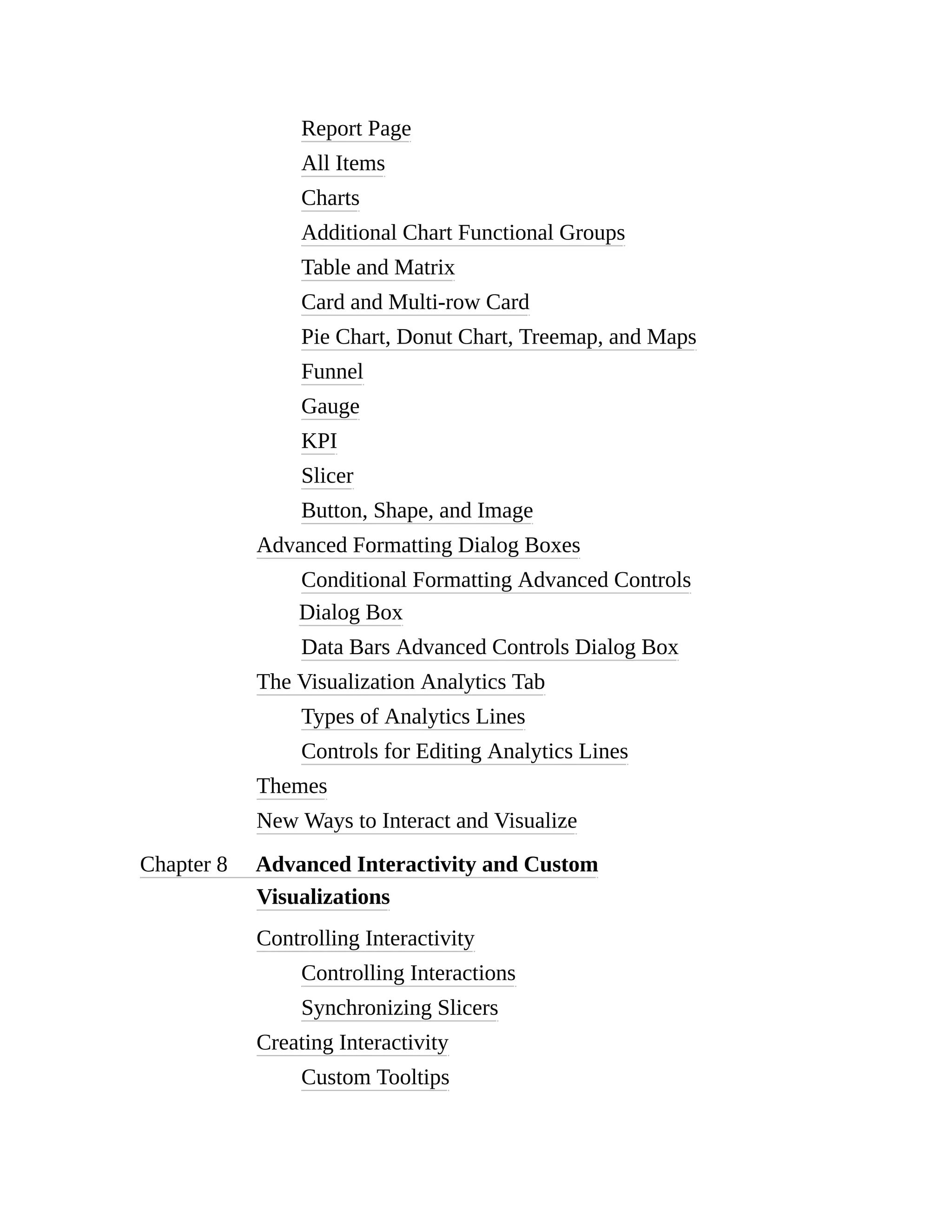 Report Page
All Items
Charts
Additional Chart Functional Groups
Table and Matrix
Card and Multi-row Card
Pie Chart, Donut Chart, Treemap, and Maps
Funnel
Gauge
KPI
Slicer
Button, Shape, and Image
Advanced Formatting Dialog Boxes
Conditional Formatting Advanced Controls
Dialog Box
Data Bars Advanced Controls Dialog Box
The Visualization Analytics Tab
Types of Analytics Lines
Controls for Editing Analytics Lines
Themes
New Ways to Interact and Visualize
Chapter 8 Advanced Interactivity and Custom
Visualizations
Controlling Interactivity
Controlling Interactions
Synchronizing Slicers
Creating Interactivity
Custom Tooltips
 