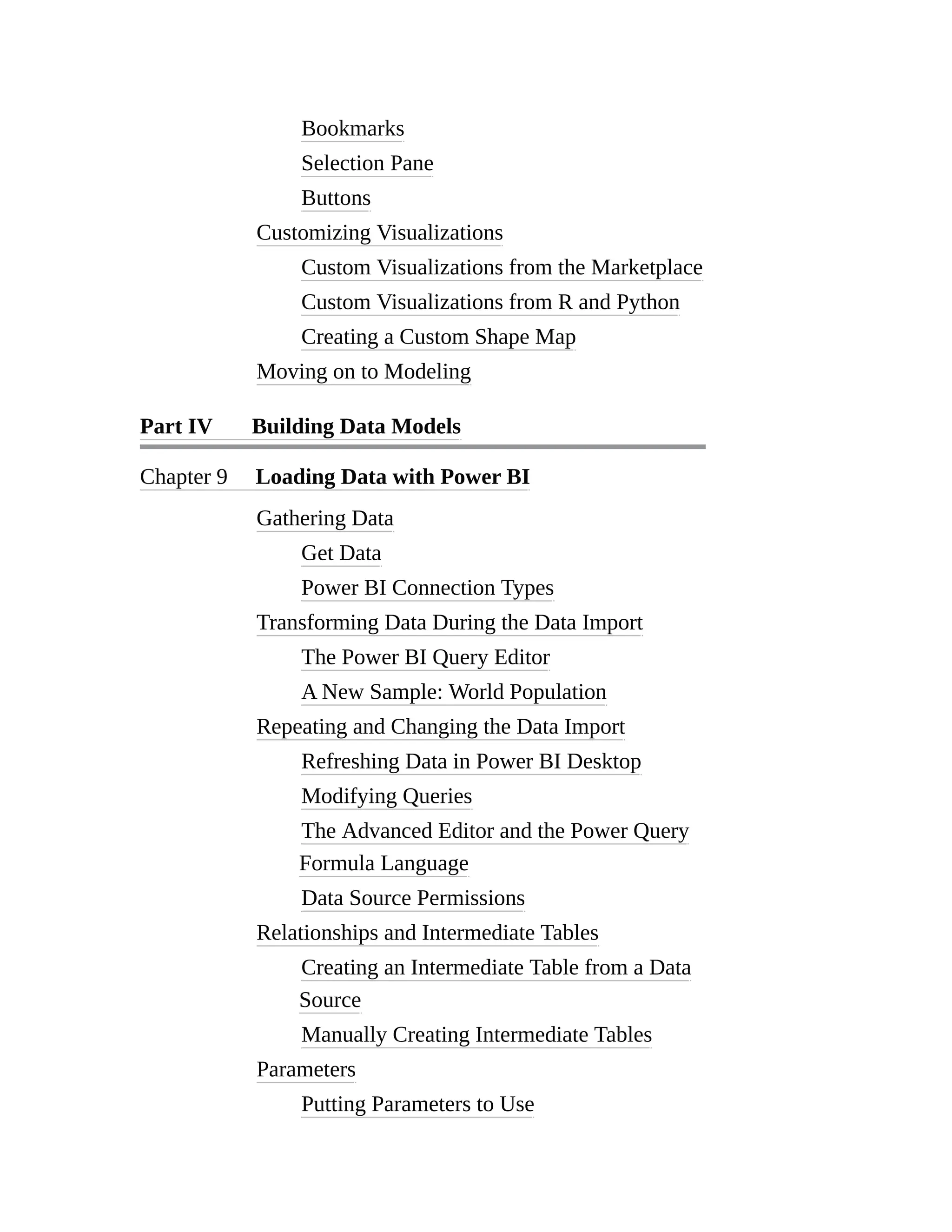 Bookmarks
Selection Pane
Buttons
Customizing Visualizations
Custom Visualizations from the Marketplace
Custom Visualizations from R and Python
Creating a Custom Shape Map
Moving on to Modeling
Part IV Building Data Models
Chapter 9 Loading Data with Power BI
Gathering Data
Get Data
Power BI Connection Types
Transforming Data During the Data Import
The Power BI Query Editor
A New Sample: World Population
Repeating and Changing the Data Import
Refreshing Data in Power BI Desktop
Modifying Queries
The Advanced Editor and the Power Query
Formula Language
Data Source Permissions
Relationships and Intermediate Tables
Creating an Intermediate Table from a Data
Source
Manually Creating Intermediate Tables
Parameters
Putting Parameters to Use
 
