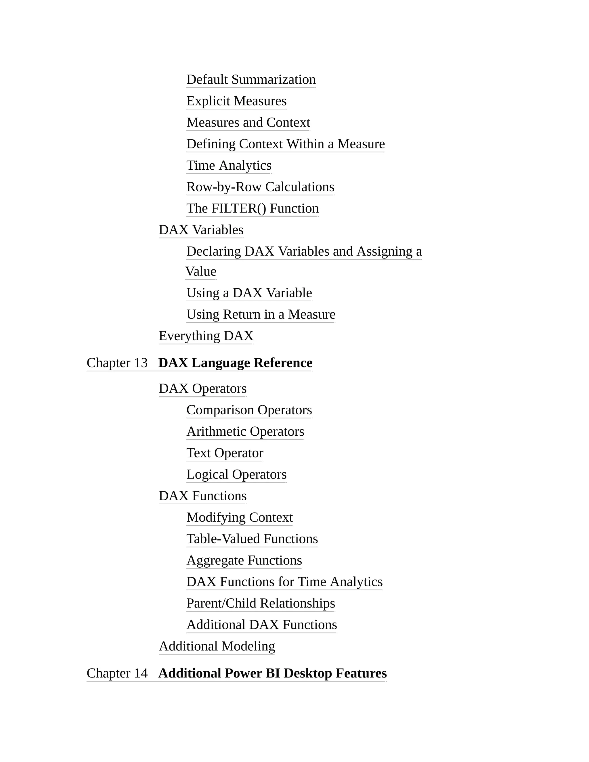 Default Summarization
Explicit Measures
Measures and Context
Defining Context Within a Measure
Time Analytics
Row-by-Row Calculations
The FILTER() Function
DAX Variables
Declaring DAX Variables and Assigning a
Value
Using a DAX Variable
Using Return in a Measure
Everything DAX
Chapter 13 DAX Language Reference
DAX Operators
Comparison Operators
Arithmetic Operators
Text Operator
Logical Operators
DAX Functions
Modifying Context
Table-Valued Functions
Aggregate Functions
DAX Functions for Time Analytics
Parent/Child Relationships
Additional DAX Functions
Additional Modeling
Chapter 14 Additional Power BI Desktop Features
 