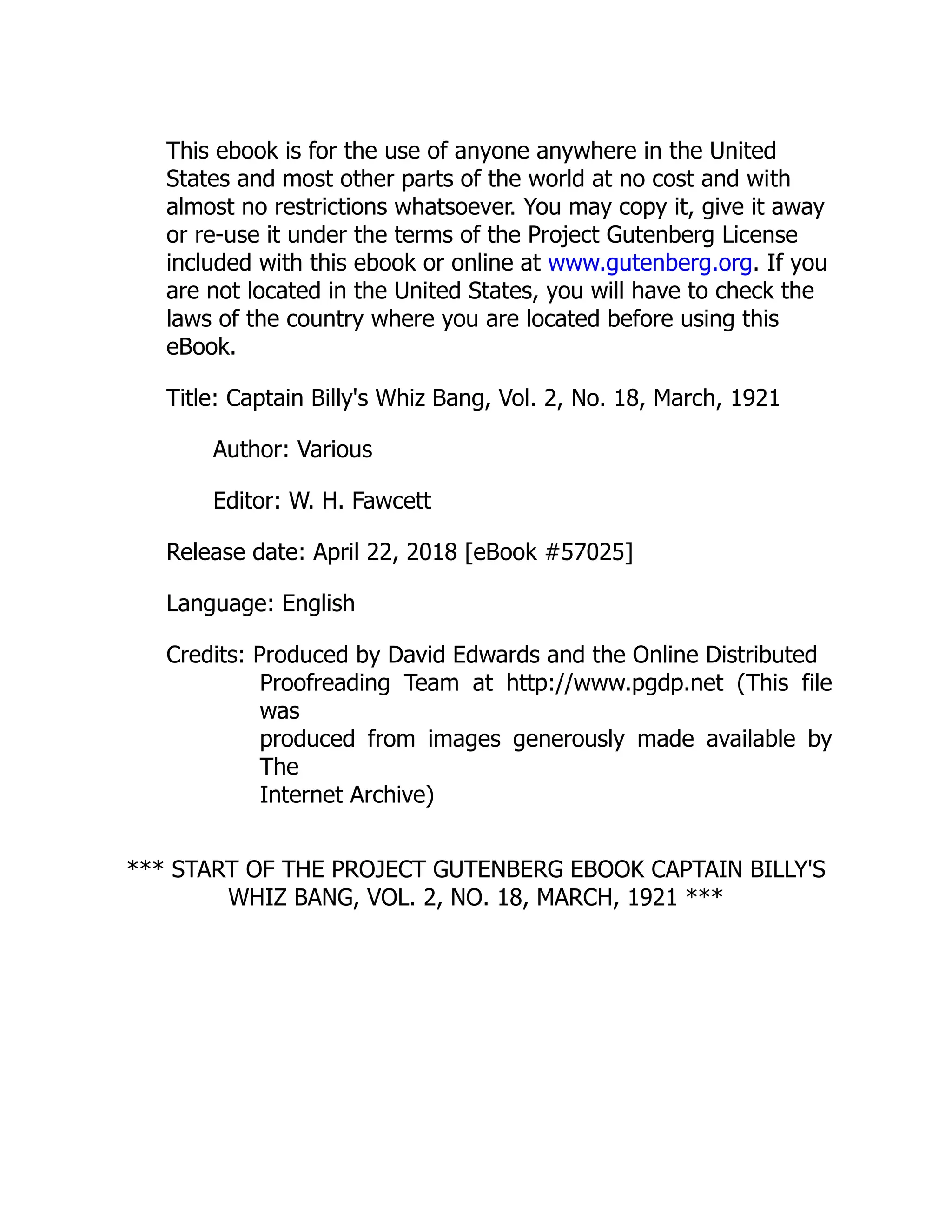This ebook is for the use of anyone anywhere in the United
States and most other parts of the world at no cost and with
almost no restrictions whatsoever. You may copy it, give it away
or re-use it under the terms of the Project Gutenberg License
included with this ebook or online at www.gutenberg.org. If you
are not located in the United States, you will have to check the
laws of the country where you are located before using this
eBook.
Title: Captain Billy's Whiz Bang, Vol. 2, No. 18, March, 1921
Author: Various
Editor: W. H. Fawcett
Release date: April 22, 2018 [eBook #57025]
Language: English
Credits: Produced by David Edwards and the Online Distributed
Proofreading Team at http://www.pgdp.net (This file
was
produced from images generously made available by
The
Internet Archive)
*** START OF THE PROJECT GUTENBERG EBOOK CAPTAIN BILLY'S
WHIZ BANG, VOL. 2, NO. 18, MARCH, 1921 ***
 