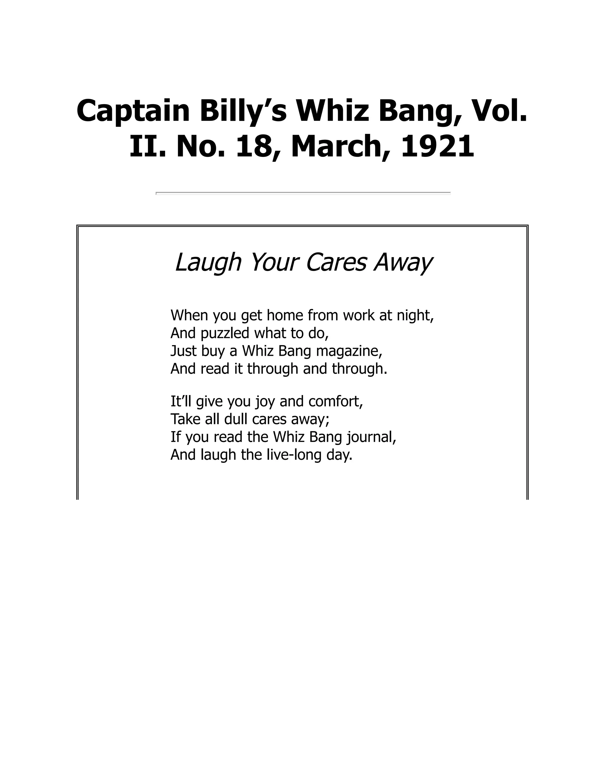 Captain Billy’s Whiz Bang, Vol.
II. No. 18, March, 1921
Laugh Your Cares Away
When you get home from work at night,
And puzzled what to do,
Just buy a Whiz Bang magazine,
And read it through and through.
It’ll give you joy and comfort,
Take all dull cares away;
If you read the Whiz Bang journal,
And laugh the live-long day.
 