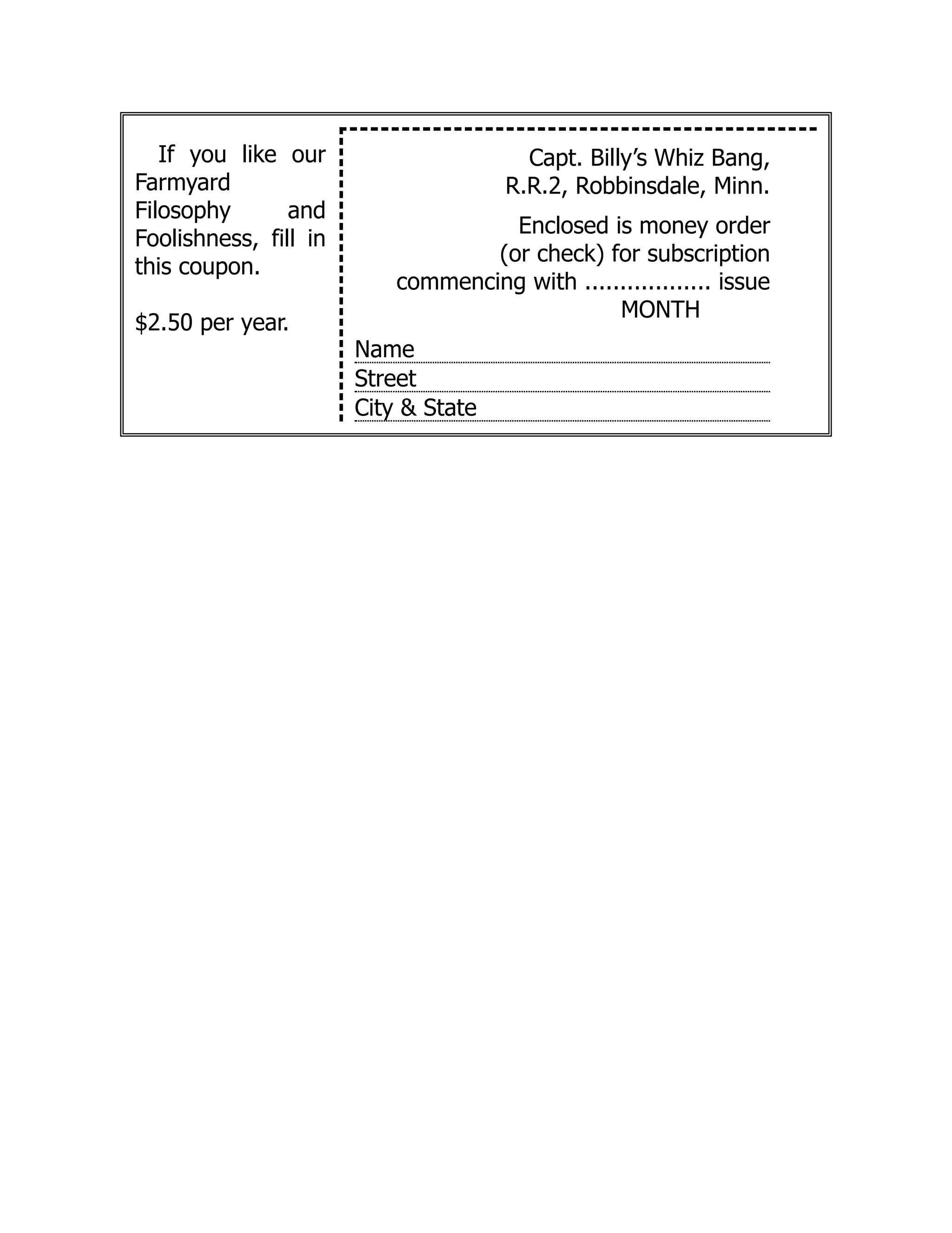 If you like our
Farmyard
Filosophy and
Foolishness, fill in
this coupon.
$2.50 per year.
Capt. Billy’s Whiz Bang,
R.R.2, Robbinsdale, Minn.
Enclosed is money order
(or check) for subscription
commencing with .................. issue
MONTH
Name
Street
City & State
 