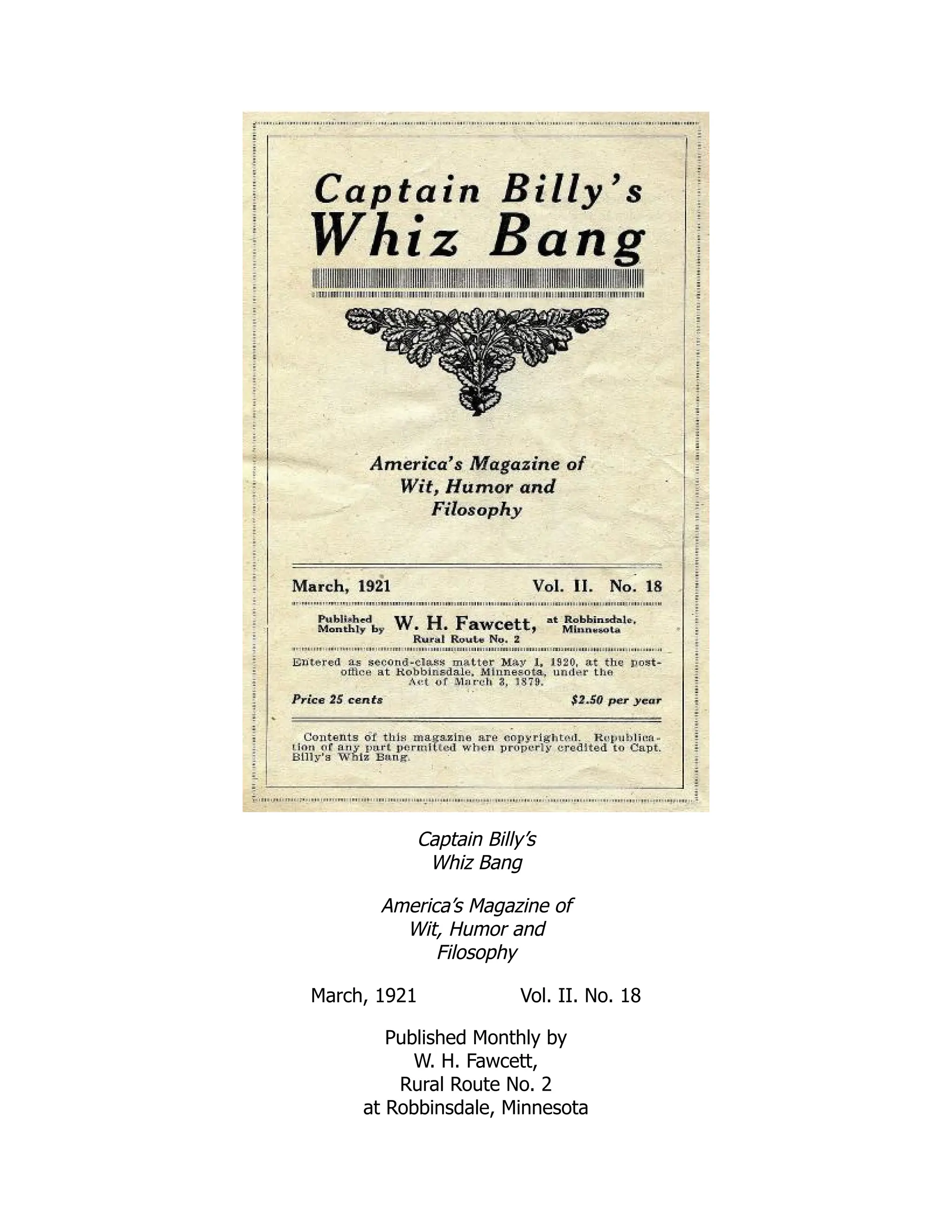 Captain Billy’s
Whiz Bang
America’s Magazine of
Wit, Humor and
Filosophy
March, 1921 Vol. II. No. 18
Published Monthly by
W. H. Fawcett,
Rural Route No. 2
at Robbinsdale, Minnesota
 