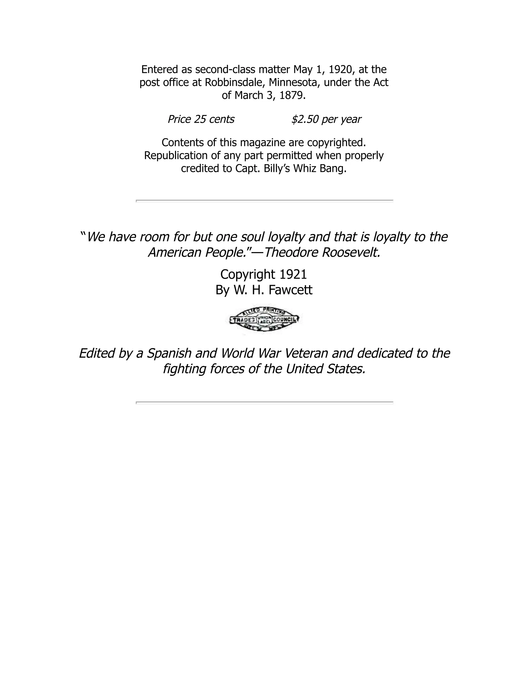 Entered as second-class matter May 1, 1920, at the
post office at Robbinsdale, Minnesota, under the Act
of March 3, 1879.
Price 25 cents $2.50 per year
Contents of this magazine are copyrighted.
Republication of any part permitted when properly
credited to Capt. Billy’s Whiz Bang.
“We have room for but one soul loyalty and that is loyalty to the
American People.”—Theodore Roosevelt.
Copyright 1921
By W. H. Fawcett
Edited by a Spanish and World War Veteran and dedicated to the
fighting forces of the United States.
 