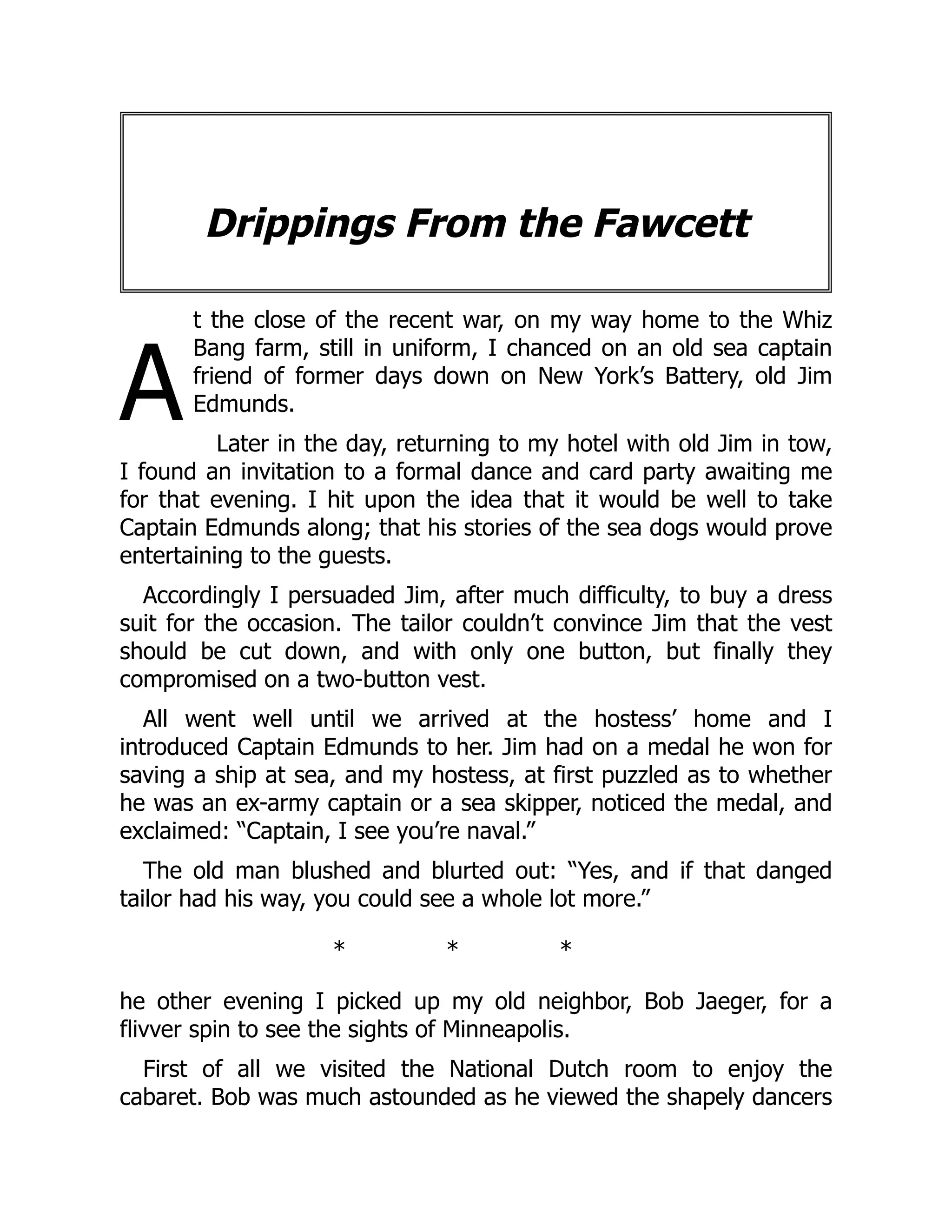 A
Drippings From the Fawcett
t the close of the recent war, on my way home to the Whiz
Bang farm, still in uniform, I chanced on an old sea captain
friend of former days down on New York’s Battery, old Jim
Edmunds.
Later in the day, returning to my hotel with old Jim in tow,
I found an invitation to a formal dance and card party awaiting me
for that evening. I hit upon the idea that it would be well to take
Captain Edmunds along; that his stories of the sea dogs would prove
entertaining to the guests.
Accordingly I persuaded Jim, after much difficulty, to buy a dress
suit for the occasion. The tailor couldn’t convince Jim that the vest
should be cut down, and with only one button, but finally they
compromised on a two-button vest.
All went well until we arrived at the hostess’ home and I
introduced Captain Edmunds to her. Jim had on a medal he won for
saving a ship at sea, and my hostess, at first puzzled as to whether
he was an ex-army captain or a sea skipper, noticed the medal, and
exclaimed: “Captain, I see you’re naval.”
The old man blushed and blurted out: “Yes, and if that danged
tailor had his way, you could see a whole lot more.”
* * *
he other evening I picked up my old neighbor, Bob Jaeger, for a
flivver spin to see the sights of Minneapolis.
First of all we visited the National Dutch room to enjoy the
cabaret. Bob was much astounded as he viewed the shapely dancers
 