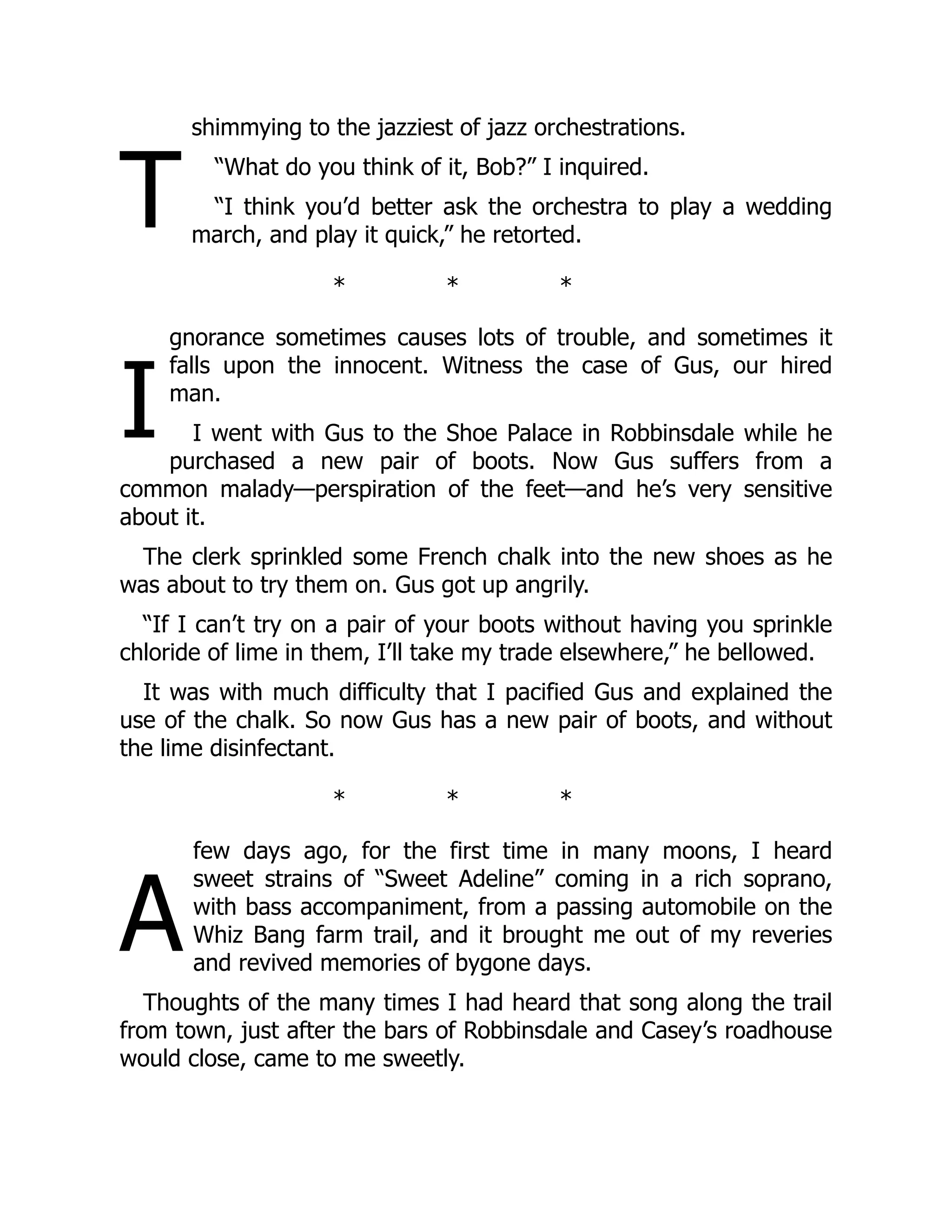 T
I
A
shimmying to the jazziest of jazz orchestrations.
“What do you think of it, Bob?” I inquired.
“I think you’d better ask the orchestra to play a wedding
march, and play it quick,” he retorted.
* * *
gnorance sometimes causes lots of trouble, and sometimes it
falls upon the innocent. Witness the case of Gus, our hired
man.
I went with Gus to the Shoe Palace in Robbinsdale while he
purchased a new pair of boots. Now Gus suffers from a
common malady—perspiration of the feet—and he’s very sensitive
about it.
The clerk sprinkled some French chalk into the new shoes as he
was about to try them on. Gus got up angrily.
“If I can’t try on a pair of your boots without having you sprinkle
chloride of lime in them, I’ll take my trade elsewhere,” he bellowed.
It was with much difficulty that I pacified Gus and explained the
use of the chalk. So now Gus has a new pair of boots, and without
the lime disinfectant.
* * *
few days ago, for the first time in many moons, I heard
sweet strains of “Sweet Adeline” coming in a rich soprano,
with bass accompaniment, from a passing automobile on the
Whiz Bang farm trail, and it brought me out of my reveries
and revived memories of bygone days.
Thoughts of the many times I had heard that song along the trail
from town, just after the bars of Robbinsdale and Casey’s roadhouse
would close, came to me sweetly.
 