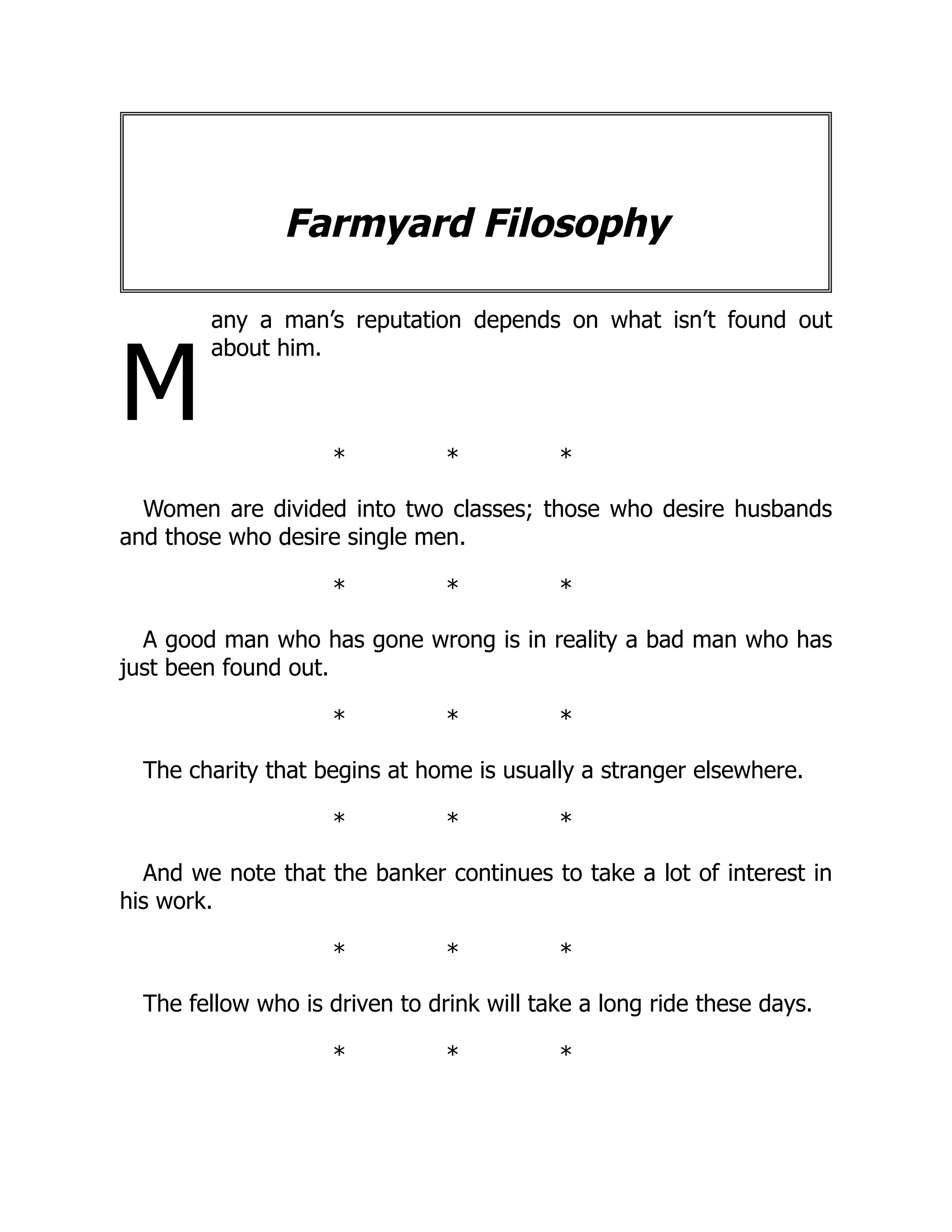 M
Farmyard Filosophy
any a man’s reputation depends on what isn’t found out
about him.
* * *
Women are divided into two classes; those who desire husbands
and those who desire single men.
* * *
A good man who has gone wrong is in reality a bad man who has
just been found out.
* * *
The charity that begins at home is usually a stranger elsewhere.
* * *
And we note that the banker continues to take a lot of interest in
his work.
* * *
The fellow who is driven to drink will take a long ride these days.
* * *
 