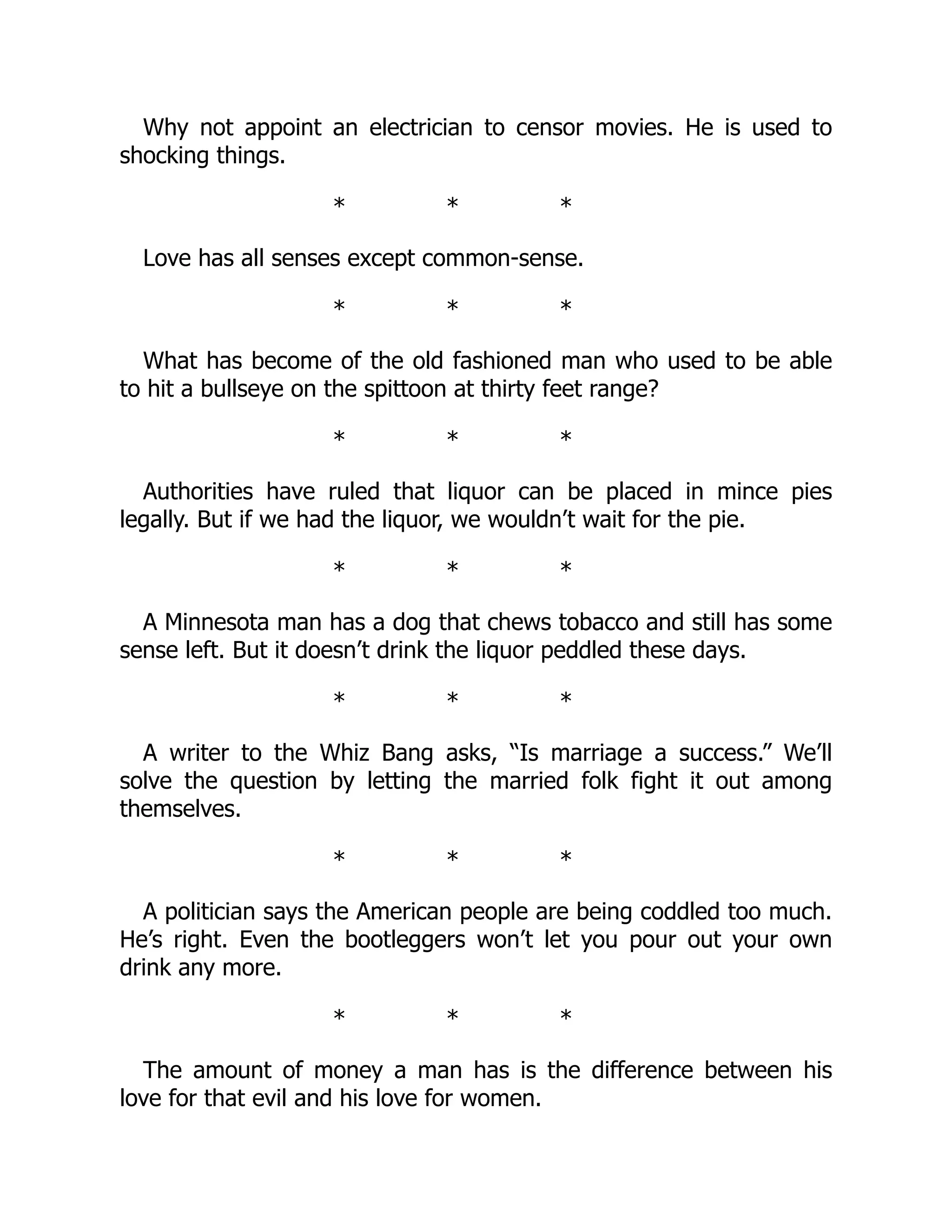 Why not appoint an electrician to censor movies. He is used to
shocking things.
* * *
Love has all senses except common-sense.
* * *
What has become of the old fashioned man who used to be able
to hit a bullseye on the spittoon at thirty feet range?
* * *
Authorities have ruled that liquor can be placed in mince pies
legally. But if we had the liquor, we wouldn’t wait for the pie.
* * *
A Minnesota man has a dog that chews tobacco and still has some
sense left. But it doesn’t drink the liquor peddled these days.
* * *
A writer to the Whiz Bang asks, “Is marriage a success.” We’ll
solve the question by letting the married folk fight it out among
themselves.
* * *
A politician says the American people are being coddled too much.
He’s right. Even the bootleggers won’t let you pour out your own
drink any more.
* * *
The amount of money a man has is the difference between his
love for that evil and his love for women.
 