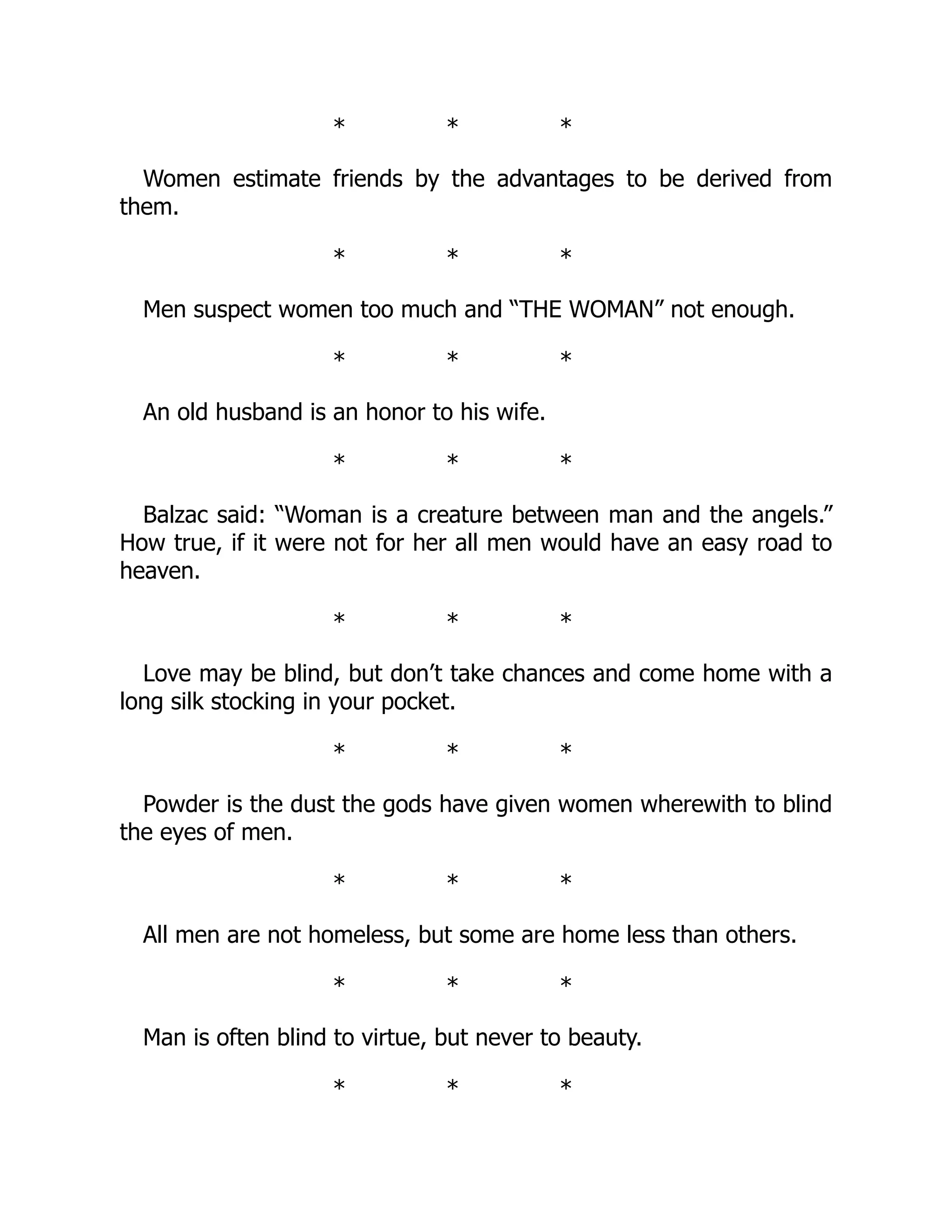 * * *
Women estimate friends by the advantages to be derived from
them.
* * *
Men suspect women too much and “THE WOMAN” not enough.
* * *
An old husband is an honor to his wife.
* * *
Balzac said: “Woman is a creature between man and the angels.”
How true, if it were not for her all men would have an easy road to
heaven.
* * *
Love may be blind, but don’t take chances and come home with a
long silk stocking in your pocket.
* * *
Powder is the dust the gods have given women wherewith to blind
the eyes of men.
* * *
All men are not homeless, but some are home less than others.
* * *
Man is often blind to virtue, but never to beauty.
* * *
 