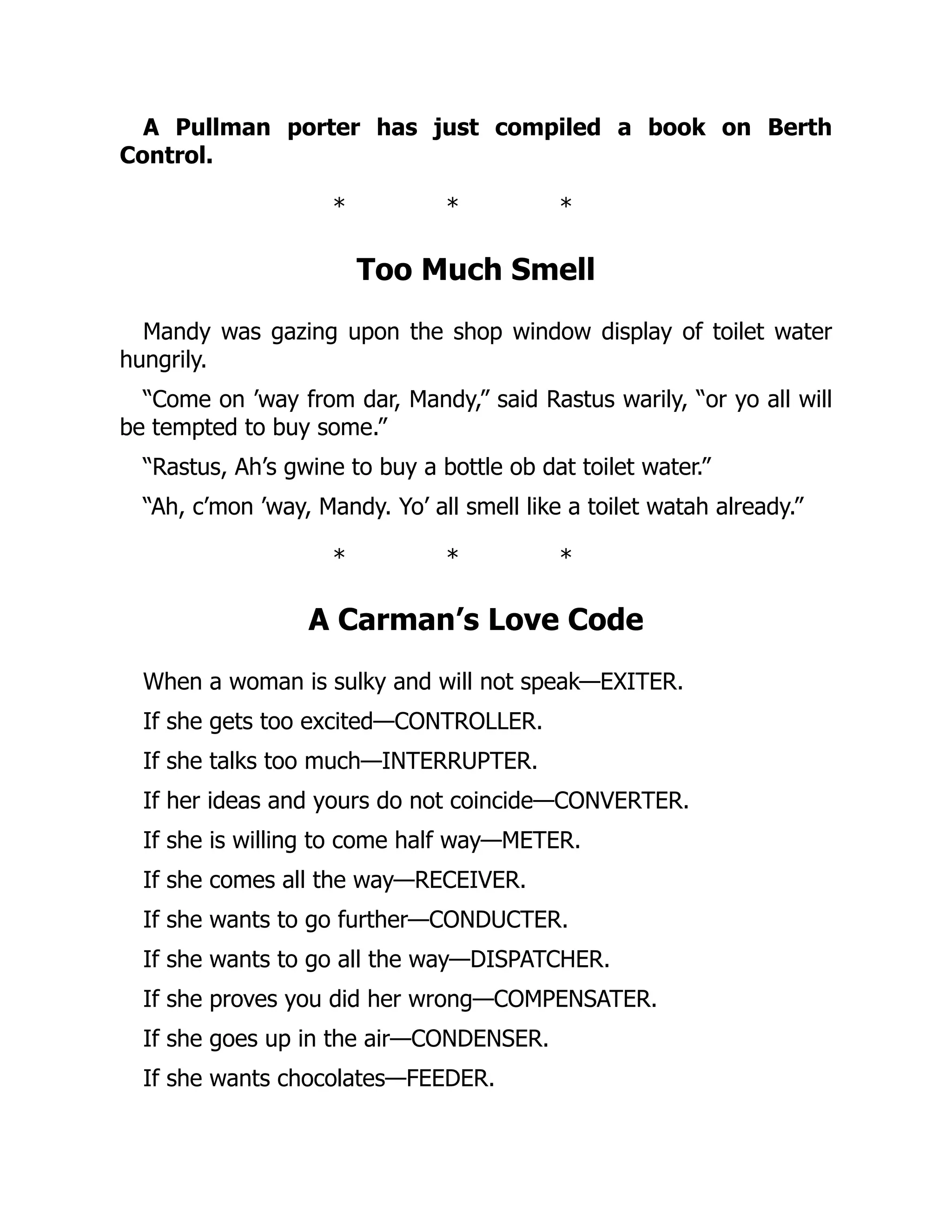 A Pullman porter has just compiled a book on Berth
Control.
* * *
Too Much Smell
Mandy was gazing upon the shop window display of toilet water
hungrily.
“Come on ’way from dar, Mandy,” said Rastus warily, “or yo all will
be tempted to buy some.”
“Rastus, Ah’s gwine to buy a bottle ob dat toilet water.”
“Ah, c’mon ’way, Mandy. Yo’ all smell like a toilet watah already.”
* * *
A Carman’s Love Code
When a woman is sulky and will not speak—EXITER.
If she gets too excited—CONTROLLER.
If she talks too much—INTERRUPTER.
If her ideas and yours do not coincide—CONVERTER.
If she is willing to come half way—METER.
If she comes all the way—RECEIVER.
If she wants to go further—CONDUCTER.
If she wants to go all the way—DISPATCHER.
If she proves you did her wrong—COMPENSATER.
If she goes up in the air—CONDENSER.
If she wants chocolates—FEEDER.
 