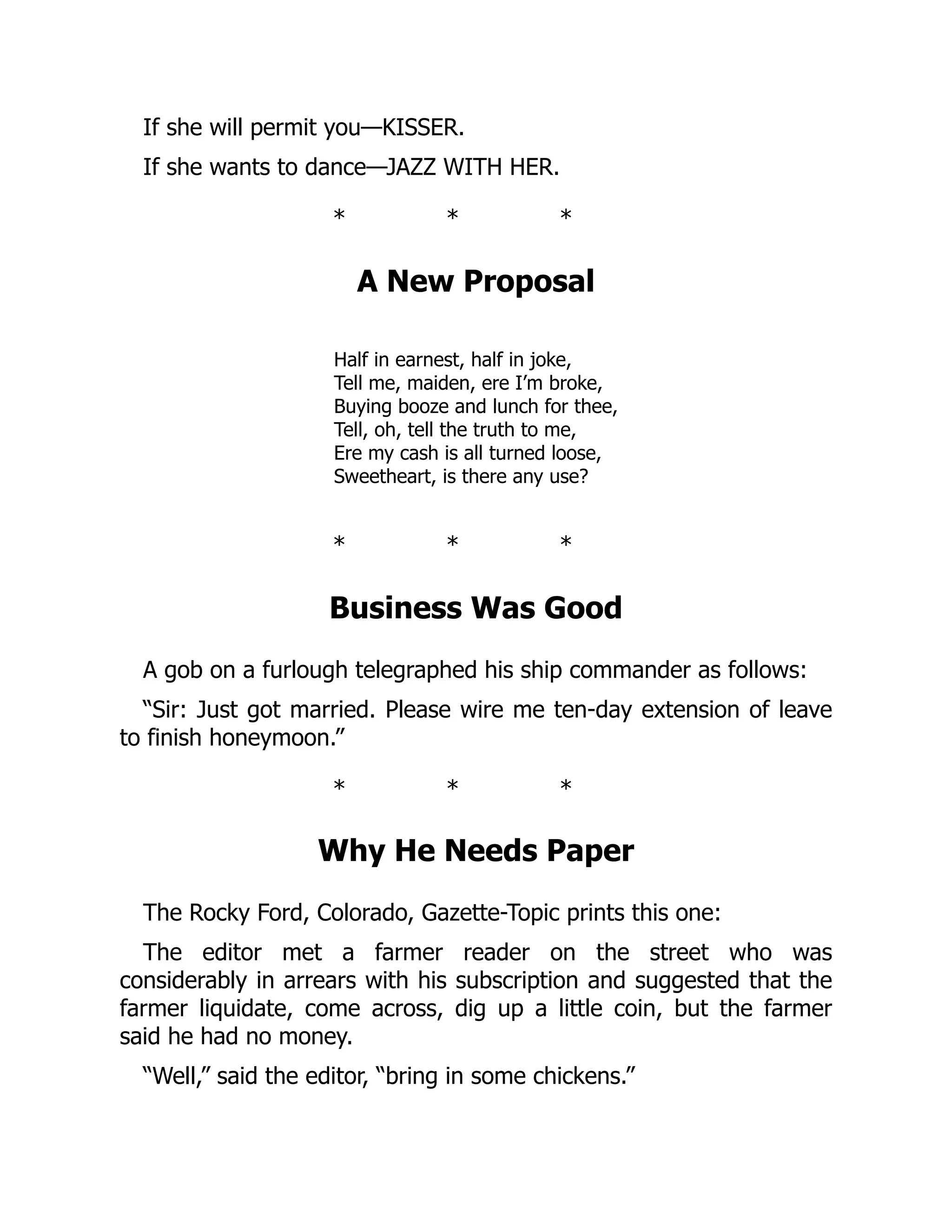 If she will permit you—KISSER.
If she wants to dance—JAZZ WITH HER.
* * *
A New Proposal
Half in earnest, half in joke,
Tell me, maiden, ere I’m broke,
Buying booze and lunch for thee,
Tell, oh, tell the truth to me,
Ere my cash is all turned loose,
Sweetheart, is there any use?
* * *
Business Was Good
A gob on a furlough telegraphed his ship commander as follows:
“Sir: Just got married. Please wire me ten-day extension of leave
to finish honeymoon.”
* * *
Why He Needs Paper
The Rocky Ford, Colorado, Gazette-Topic prints this one:
The editor met a farmer reader on the street who was
considerably in arrears with his subscription and suggested that the
farmer liquidate, come across, dig up a little coin, but the farmer
said he had no money.
“Well,” said the editor, “bring in some chickens.”
 