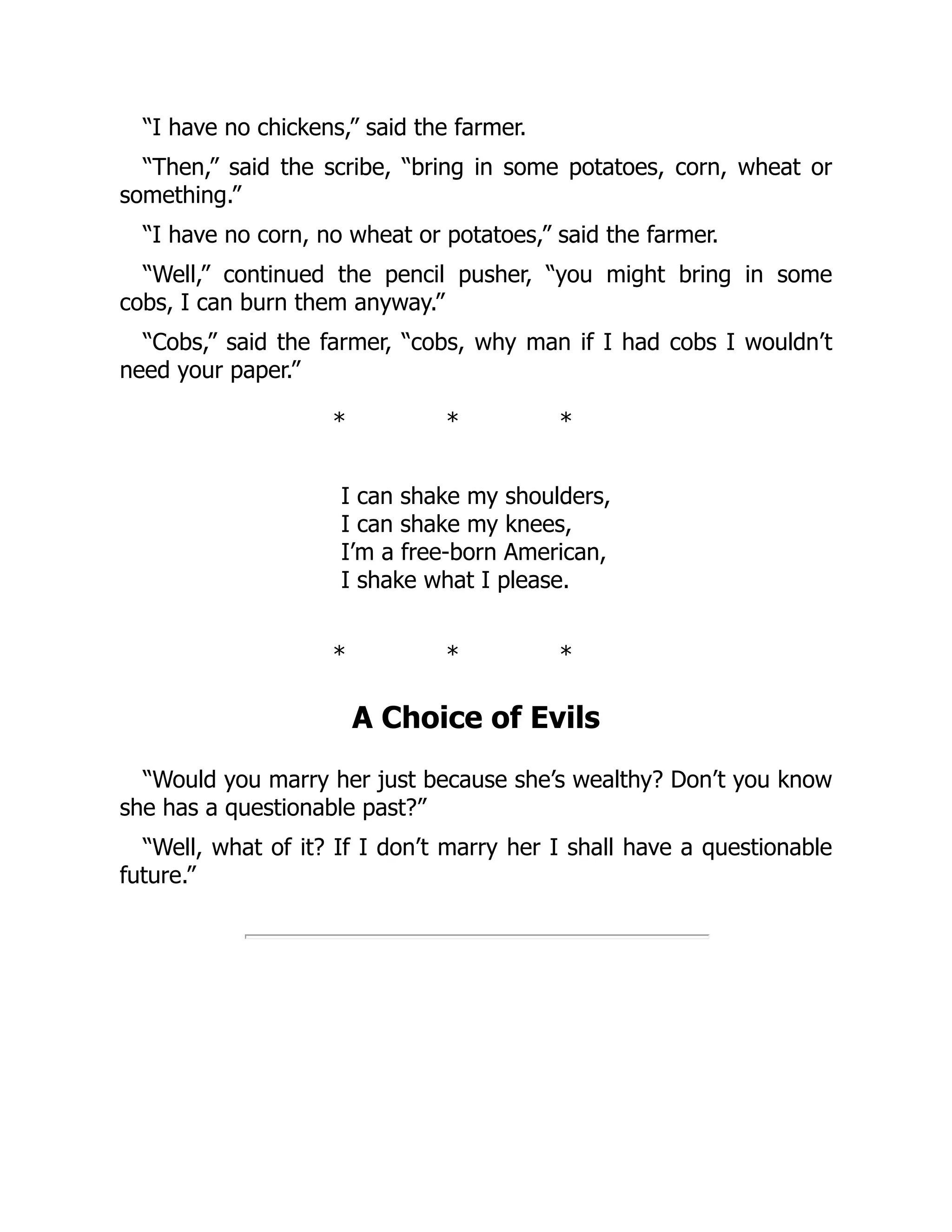 “I have no chickens,” said the farmer.
“Then,” said the scribe, “bring in some potatoes, corn, wheat or
something.”
“I have no corn, no wheat or potatoes,” said the farmer.
“Well,” continued the pencil pusher, “you might bring in some
cobs, I can burn them anyway.”
“Cobs,” said the farmer, “cobs, why man if I had cobs I wouldn’t
need your paper.”
* * *
I can shake my shoulders,
I can shake my knees,
I’m a free-born American,
I shake what I please.
* * *
A Choice of Evils
“Would you marry her just because she’s wealthy? Don’t you know
she has a questionable past?”
“Well, what of it? If I don’t marry her I shall have a questionable
future.”
 