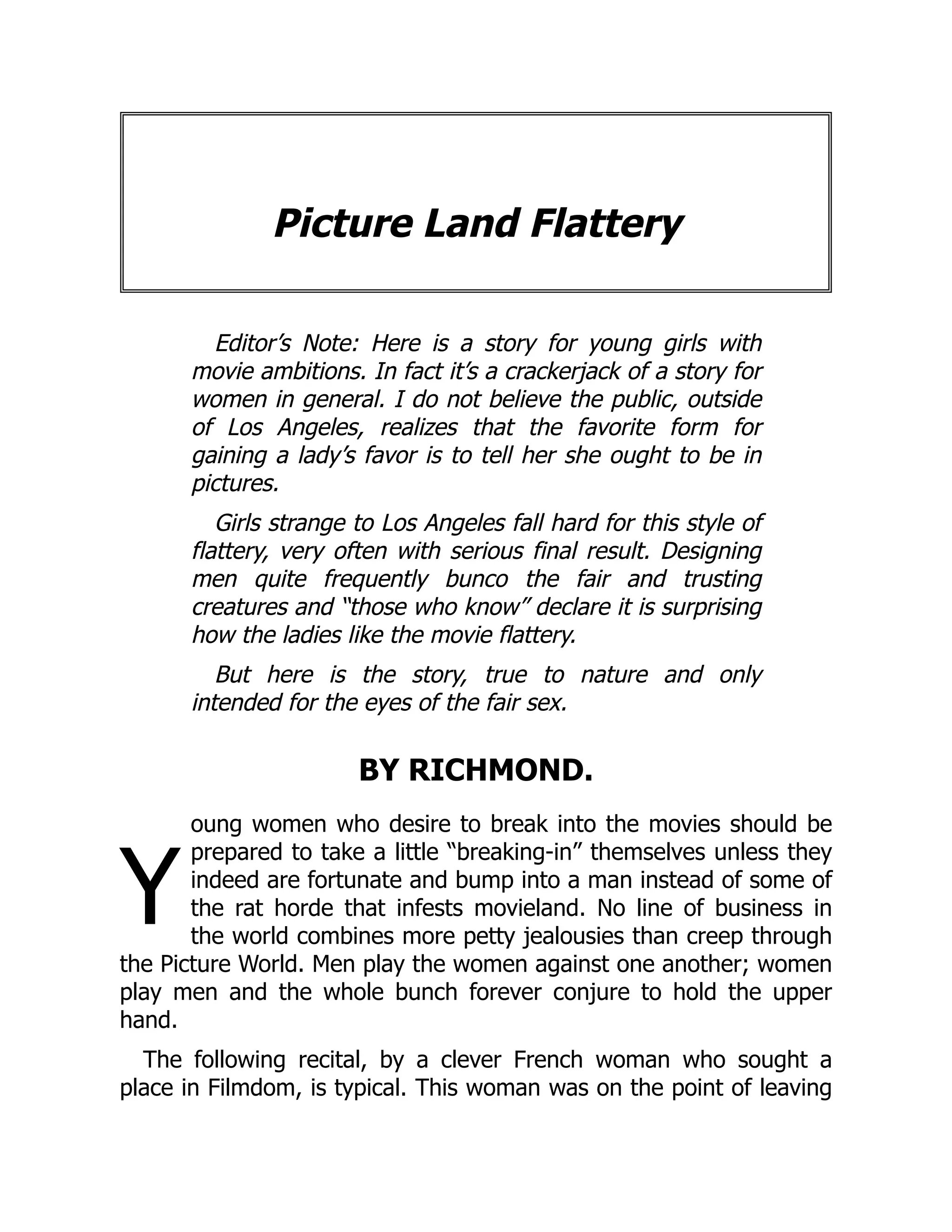 Y
Picture Land Flattery
Editor’s Note: Here is a story for young girls with
movie ambitions. In fact it’s a crackerjack of a story for
women in general. I do not believe the public, outside
of Los Angeles, realizes that the favorite form for
gaining a lady’s favor is to tell her she ought to be in
pictures.
Girls strange to Los Angeles fall hard for this style of
flattery, very often with serious final result. Designing
men quite frequently bunco the fair and trusting
creatures and “those who know” declare it is surprising
how the ladies like the movie flattery.
But here is the story, true to nature and only
intended for the eyes of the fair sex.
BY RICHMOND.
oung women who desire to break into the movies should be
prepared to take a little “breaking-in” themselves unless they
indeed are fortunate and bump into a man instead of some of
the rat horde that infests movieland. No line of business in
the world combines more petty jealousies than creep through
the Picture World. Men play the women against one another; women
play men and the whole bunch forever conjure to hold the upper
hand.
The following recital, by a clever French woman who sought a
place in Filmdom, is typical. This woman was on the point of leaving
 