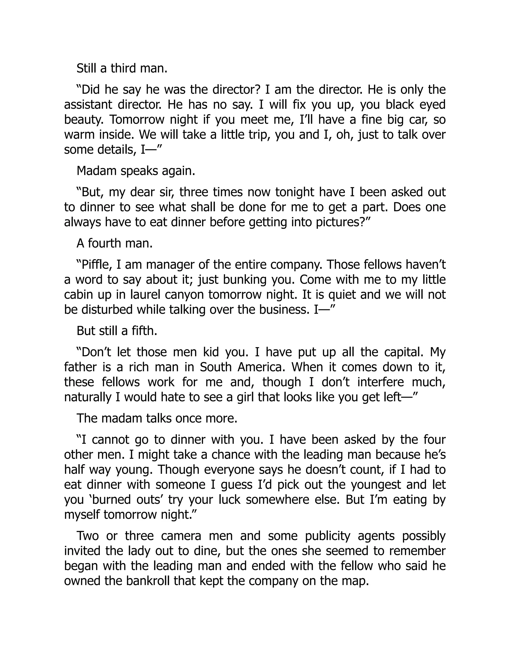 Still a third man.
“Did he say he was the director? I am the director. He is only the
assistant director. He has no say. I will fix you up, you black eyed
beauty. Tomorrow night if you meet me, I’ll have a fine big car, so
warm inside. We will take a little trip, you and I, oh, just to talk over
some details, I—”
Madam speaks again.
“But, my dear sir, three times now tonight have I been asked out
to dinner to see what shall be done for me to get a part. Does one
always have to eat dinner before getting into pictures?”
A fourth man.
“Piffle, I am manager of the entire company. Those fellows haven’t
a word to say about it; just bunking you. Come with me to my little
cabin up in laurel canyon tomorrow night. It is quiet and we will not
be disturbed while talking over the business. I—”
But still a fifth.
“Don’t let those men kid you. I have put up all the capital. My
father is a rich man in South America. When it comes down to it,
these fellows work for me and, though I don’t interfere much,
naturally I would hate to see a girl that looks like you get left—”
The madam talks once more.
“I cannot go to dinner with you. I have been asked by the four
other men. I might take a chance with the leading man because he’s
half way young. Though everyone says he doesn’t count, if I had to
eat dinner with someone I guess I’d pick out the youngest and let
you ‘burned outs’ try your luck somewhere else. But I’m eating by
myself tomorrow night.”
Two or three camera men and some publicity agents possibly
invited the lady out to dine, but the ones she seemed to remember
began with the leading man and ended with the fellow who said he
owned the bankroll that kept the company on the map.
 