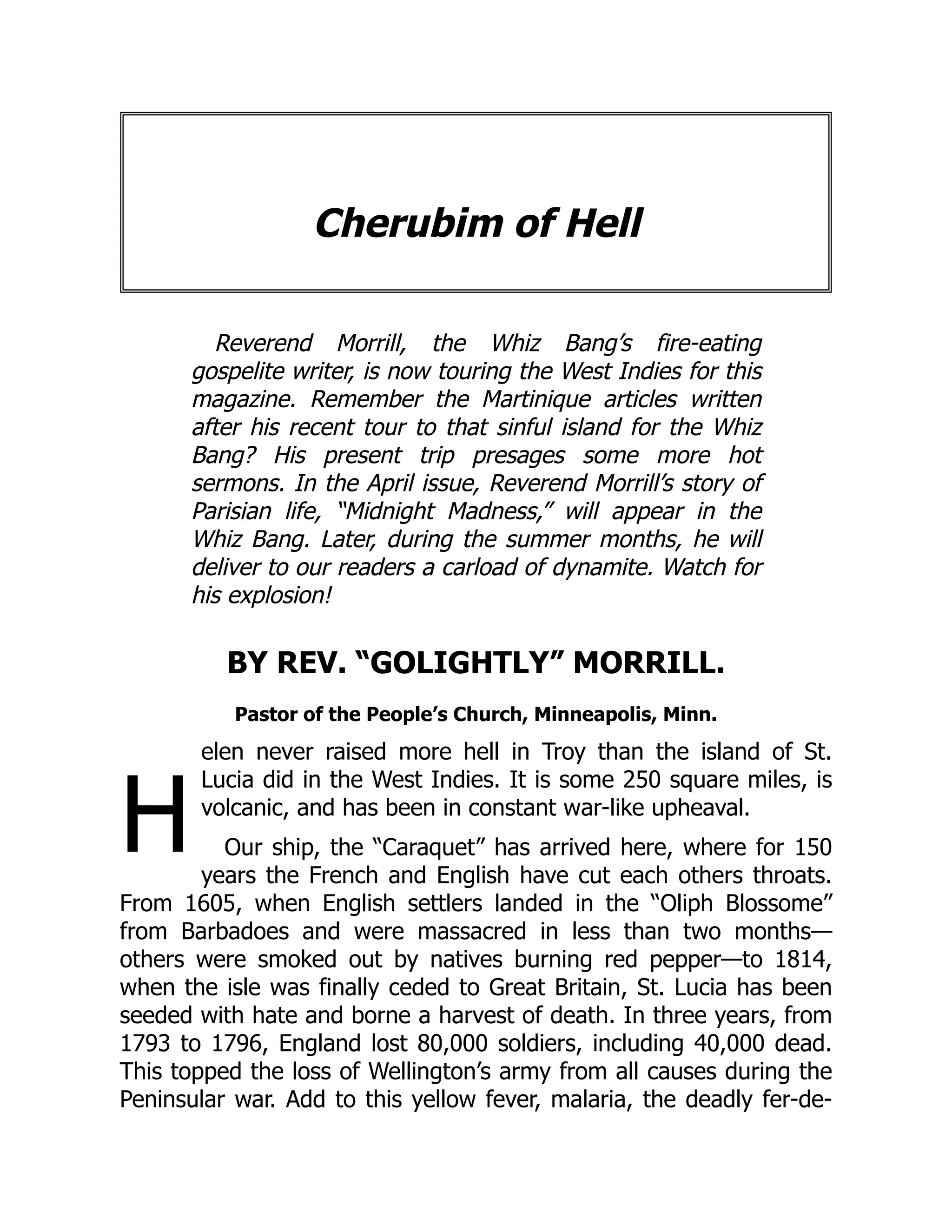 H
Cherubim of Hell
Reverend Morrill, the Whiz Bang’s fire-eating
gospelite writer, is now touring the West Indies for this
magazine. Remember the Martinique articles written
after his recent tour to that sinful island for the Whiz
Bang? His present trip presages some more hot
sermons. In the April issue, Reverend Morrill’s story of
Parisian life, “Midnight Madness,” will appear in the
Whiz Bang. Later, during the summer months, he will
deliver to our readers a carload of dynamite. Watch for
his explosion!
BY REV. “GOLIGHTLY” MORRILL.
Pastor of the People’s Church, Minneapolis, Minn.
elen never raised more hell in Troy than the island of St.
Lucia did in the West Indies. It is some 250 square miles, is
volcanic, and has been in constant war-like upheaval.
Our ship, the “Caraquet” has arrived here, where for 150
years the French and English have cut each others throats.
From 1605, when English settlers landed in the “Oliph Blossome”
from Barbadoes and were massacred in less than two months—
others were smoked out by natives burning red pepper—to 1814,
when the isle was finally ceded to Great Britain, St. Lucia has been
seeded with hate and borne a harvest of death. In three years, from
1793 to 1796, England lost 80,000 soldiers, including 40,000 dead.
This topped the loss of Wellington’s army from all causes during the
Peninsular war. Add to this yellow fever, malaria, the deadly fer-de-
 