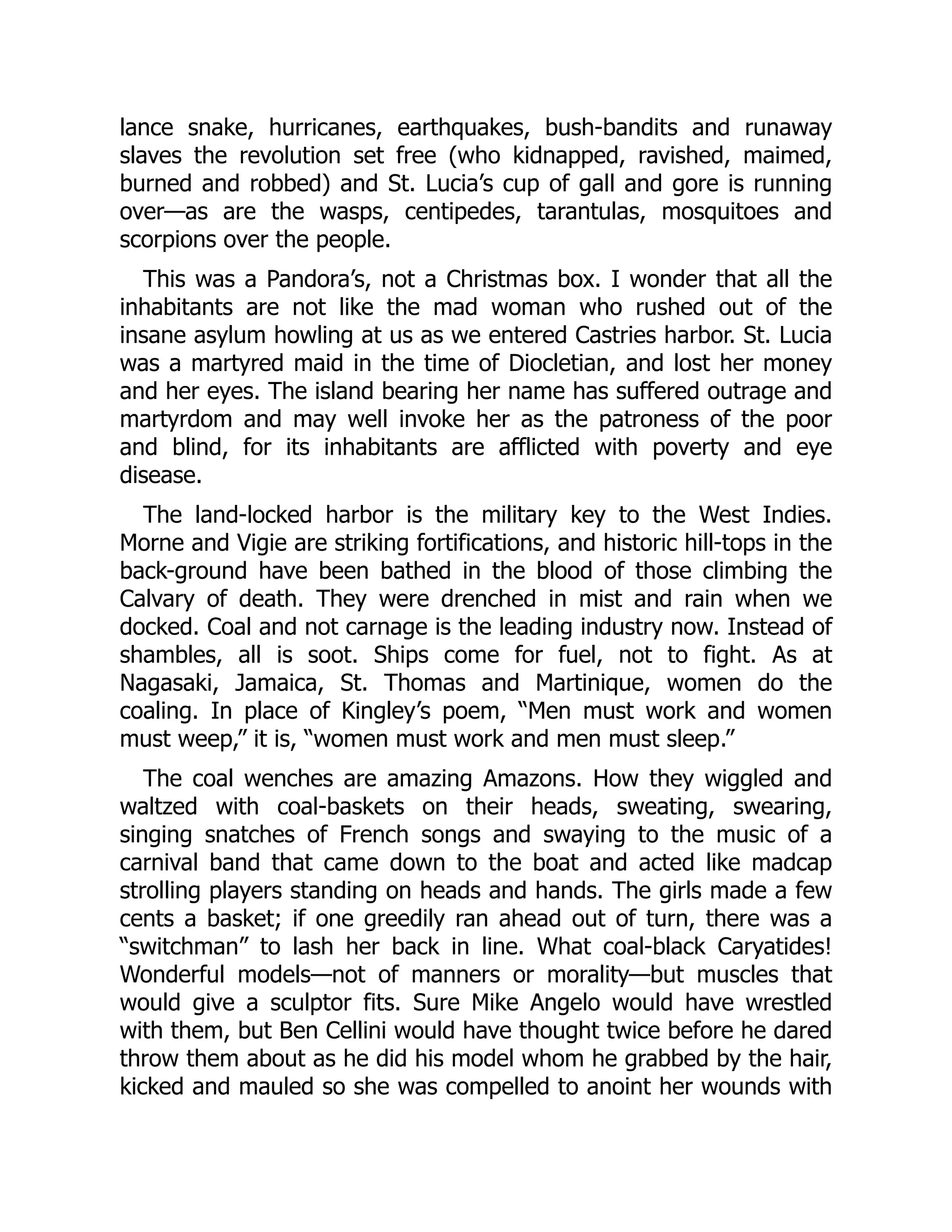 lance snake, hurricanes, earthquakes, bush-bandits and runaway
slaves the revolution set free (who kidnapped, ravished, maimed,
burned and robbed) and St. Lucia’s cup of gall and gore is running
over—as are the wasps, centipedes, tarantulas, mosquitoes and
scorpions over the people.
This was a Pandora’s, not a Christmas box. I wonder that all the
inhabitants are not like the mad woman who rushed out of the
insane asylum howling at us as we entered Castries harbor. St. Lucia
was a martyred maid in the time of Diocletian, and lost her money
and her eyes. The island bearing her name has suffered outrage and
martyrdom and may well invoke her as the patroness of the poor
and blind, for its inhabitants are afflicted with poverty and eye
disease.
The land-locked harbor is the military key to the West Indies.
Morne and Vigie are striking fortifications, and historic hill-tops in the
back-ground have been bathed in the blood of those climbing the
Calvary of death. They were drenched in mist and rain when we
docked. Coal and not carnage is the leading industry now. Instead of
shambles, all is soot. Ships come for fuel, not to fight. As at
Nagasaki, Jamaica, St. Thomas and Martinique, women do the
coaling. In place of Kingley’s poem, “Men must work and women
must weep,” it is, “women must work and men must sleep.”
The coal wenches are amazing Amazons. How they wiggled and
waltzed with coal-baskets on their heads, sweating, swearing,
singing snatches of French songs and swaying to the music of a
carnival band that came down to the boat and acted like madcap
strolling players standing on heads and hands. The girls made a few
cents a basket; if one greedily ran ahead out of turn, there was a
“switchman” to lash her back in line. What coal-black Caryatides!
Wonderful models—not of manners or morality—but muscles that
would give a sculptor fits. Sure Mike Angelo would have wrestled
with them, but Ben Cellini would have thought twice before he dared
throw them about as he did his model whom he grabbed by the hair,
kicked and mauled so she was compelled to anoint her wounds with
 