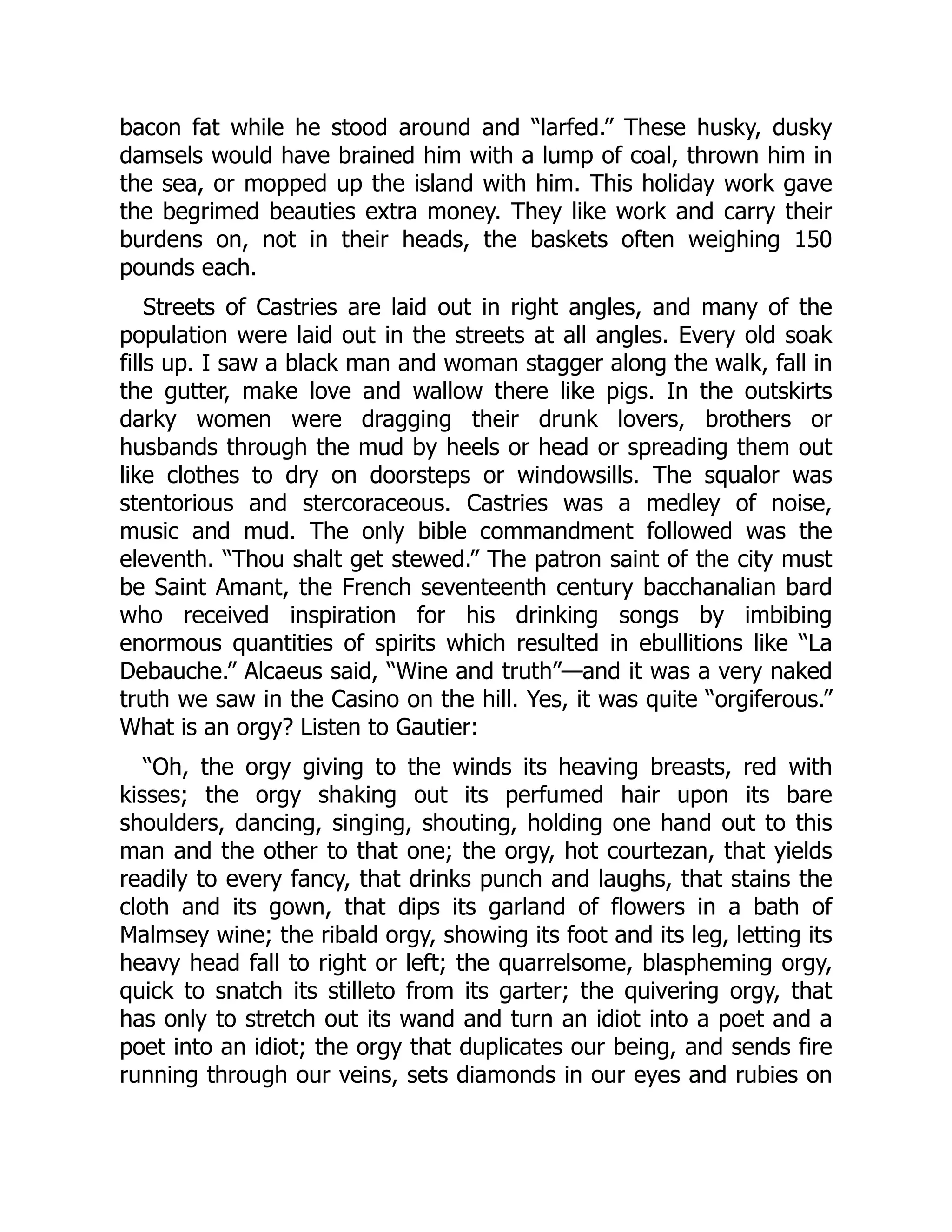 bacon fat while he stood around and “larfed.” These husky, dusky
damsels would have brained him with a lump of coal, thrown him in
the sea, or mopped up the island with him. This holiday work gave
the begrimed beauties extra money. They like work and carry their
burdens on, not in their heads, the baskets often weighing 150
pounds each.
Streets of Castries are laid out in right angles, and many of the
population were laid out in the streets at all angles. Every old soak
fills up. I saw a black man and woman stagger along the walk, fall in
the gutter, make love and wallow there like pigs. In the outskirts
darky women were dragging their drunk lovers, brothers or
husbands through the mud by heels or head or spreading them out
like clothes to dry on doorsteps or windowsills. The squalor was
stentorious and stercoraceous. Castries was a medley of noise,
music and mud. The only bible commandment followed was the
eleventh. “Thou shalt get stewed.” The patron saint of the city must
be Saint Amant, the French seventeenth century bacchanalian bard
who received inspiration for his drinking songs by imbibing
enormous quantities of spirits which resulted in ebullitions like “La
Debauche.” Alcaeus said, “Wine and truth”—and it was a very naked
truth we saw in the Casino on the hill. Yes, it was quite “orgiferous.”
What is an orgy? Listen to Gautier:
“Oh, the orgy giving to the winds its heaving breasts, red with
kisses; the orgy shaking out its perfumed hair upon its bare
shoulders, dancing, singing, shouting, holding one hand out to this
man and the other to that one; the orgy, hot courtezan, that yields
readily to every fancy, that drinks punch and laughs, that stains the
cloth and its gown, that dips its garland of flowers in a bath of
Malmsey wine; the ribald orgy, showing its foot and its leg, letting its
heavy head fall to right or left; the quarrelsome, blaspheming orgy,
quick to snatch its stilleto from its garter; the quivering orgy, that
has only to stretch out its wand and turn an idiot into a poet and a
poet into an idiot; the orgy that duplicates our being, and sends fire
running through our veins, sets diamonds in our eyes and rubies on
 