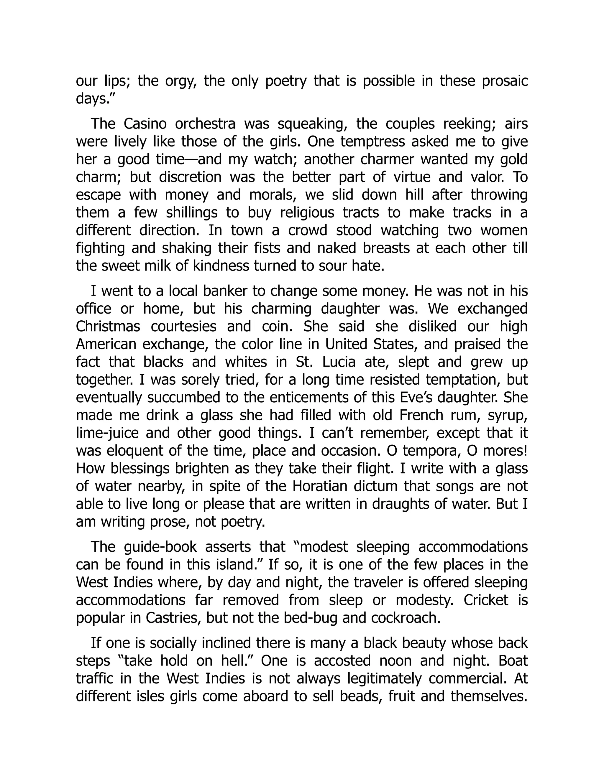 our lips; the orgy, the only poetry that is possible in these prosaic
days.”
The Casino orchestra was squeaking, the couples reeking; airs
were lively like those of the girls. One temptress asked me to give
her a good time—and my watch; another charmer wanted my gold
charm; but discretion was the better part of virtue and valor. To
escape with money and morals, we slid down hill after throwing
them a few shillings to buy religious tracts to make tracks in a
different direction. In town a crowd stood watching two women
fighting and shaking their fists and naked breasts at each other till
the sweet milk of kindness turned to sour hate.
I went to a local banker to change some money. He was not in his
office or home, but his charming daughter was. We exchanged
Christmas courtesies and coin. She said she disliked our high
American exchange, the color line in United States, and praised the
fact that blacks and whites in St. Lucia ate, slept and grew up
together. I was sorely tried, for a long time resisted temptation, but
eventually succumbed to the enticements of this Eve’s daughter. She
made me drink a glass she had filled with old French rum, syrup,
lime-juice and other good things. I can’t remember, except that it
was eloquent of the time, place and occasion. O tempora, O mores!
How blessings brighten as they take their flight. I write with a glass
of water nearby, in spite of the Horatian dictum that songs are not
able to live long or please that are written in draughts of water. But I
am writing prose, not poetry.
The guide-book asserts that “modest sleeping accommodations
can be found in this island.” If so, it is one of the few places in the
West Indies where, by day and night, the traveler is offered sleeping
accommodations far removed from sleep or modesty. Cricket is
popular in Castries, but not the bed-bug and cockroach.
If one is socially inclined there is many a black beauty whose back
steps “take hold on hell.” One is accosted noon and night. Boat
traffic in the West Indies is not always legitimately commercial. At
different isles girls come aboard to sell beads, fruit and themselves.
 