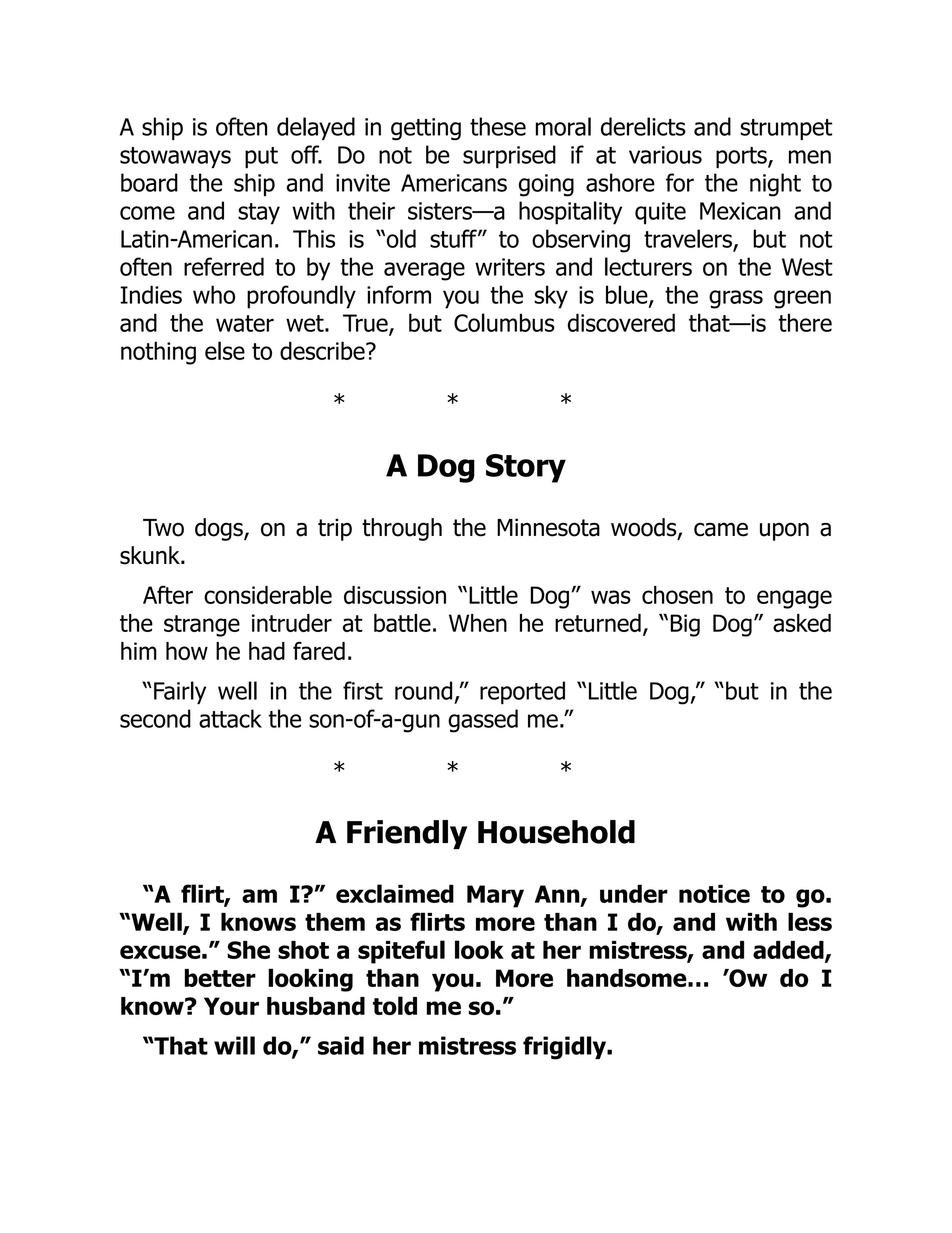 A ship is often delayed in getting these moral derelicts and strumpet
stowaways put off. Do not be surprised if at various ports, men
board the ship and invite Americans going ashore for the night to
come and stay with their sisters—a hospitality quite Mexican and
Latin-American. This is “old stuff” to observing travelers, but not
often referred to by the average writers and lecturers on the West
Indies who profoundly inform you the sky is blue, the grass green
and the water wet. True, but Columbus discovered that—is there
nothing else to describe?
* * *
A Dog Story
Two dogs, on a trip through the Minnesota woods, came upon a
skunk.
After considerable discussion “Little Dog” was chosen to engage
the strange intruder at battle. When he returned, “Big Dog” asked
him how he had fared.
“Fairly well in the first round,” reported “Little Dog,” “but in the
second attack the son-of-a-gun gassed me.”
* * *
A Friendly Household
“A flirt, am I?” exclaimed Mary Ann, under notice to go.
“Well, I knows them as flirts more than I do, and with less
excuse.” She shot a spiteful look at her mistress, and added,
“I’m better looking than you. More handsome… ’Ow do I
know? Your husband told me so.”
“That will do,” said her mistress frigidly.
 
