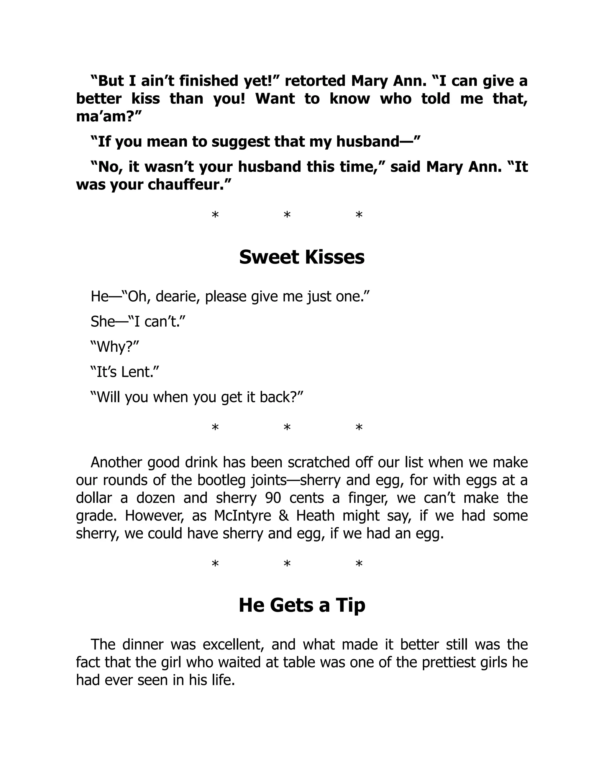 “But I ain’t finished yet!” retorted Mary Ann. “I can give a
better kiss than you! Want to know who told me that,
ma’am?”
“If you mean to suggest that my husband—”
“No, it wasn’t your husband this time,” said Mary Ann. “It
was your chauffeur.”
* * *
Sweet Kisses
He—“Oh, dearie, please give me just one.”
She—“I can’t.”
“Why?”
“It’s Lent.”
“Will you when you get it back?”
* * *
Another good drink has been scratched off our list when we make
our rounds of the bootleg joints—sherry and egg, for with eggs at a
dollar a dozen and sherry 90 cents a finger, we can’t make the
grade. However, as McIntyre & Heath might say, if we had some
sherry, we could have sherry and egg, if we had an egg.
* * *
He Gets a Tip
The dinner was excellent, and what made it better still was the
fact that the girl who waited at table was one of the prettiest girls he
had ever seen in his life.
 