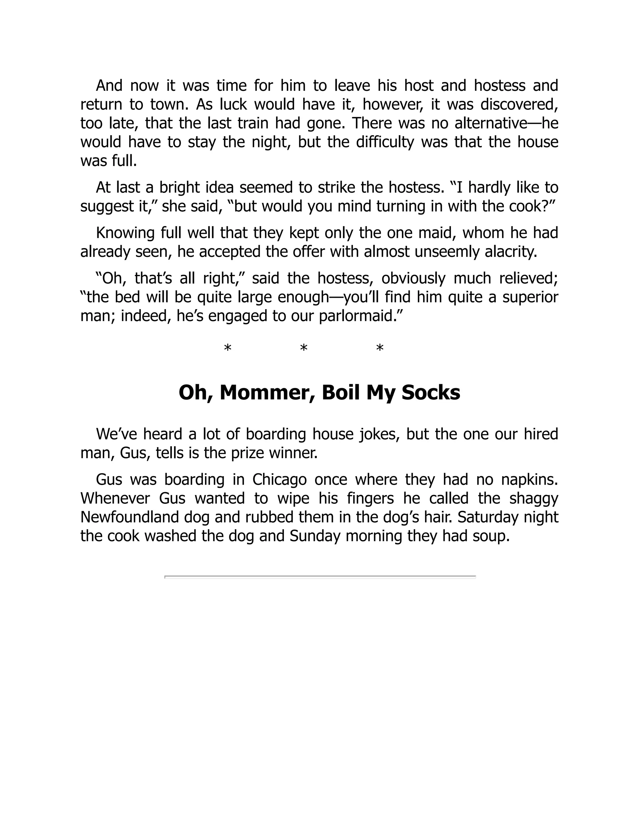 And now it was time for him to leave his host and hostess and
return to town. As luck would have it, however, it was discovered,
too late, that the last train had gone. There was no alternative—he
would have to stay the night, but the difficulty was that the house
was full.
At last a bright idea seemed to strike the hostess. “I hardly like to
suggest it,” she said, “but would you mind turning in with the cook?”
Knowing full well that they kept only the one maid, whom he had
already seen, he accepted the offer with almost unseemly alacrity.
“Oh, that’s all right,” said the hostess, obviously much relieved;
“the bed will be quite large enough—you’ll find him quite a superior
man; indeed, he’s engaged to our parlormaid.”
* * *
Oh, Mommer, Boil My Socks
We’ve heard a lot of boarding house jokes, but the one our hired
man, Gus, tells is the prize winner.
Gus was boarding in Chicago once where they had no napkins.
Whenever Gus wanted to wipe his fingers he called the shaggy
Newfoundland dog and rubbed them in the dog’s hair. Saturday night
the cook washed the dog and Sunday morning they had soup.
 