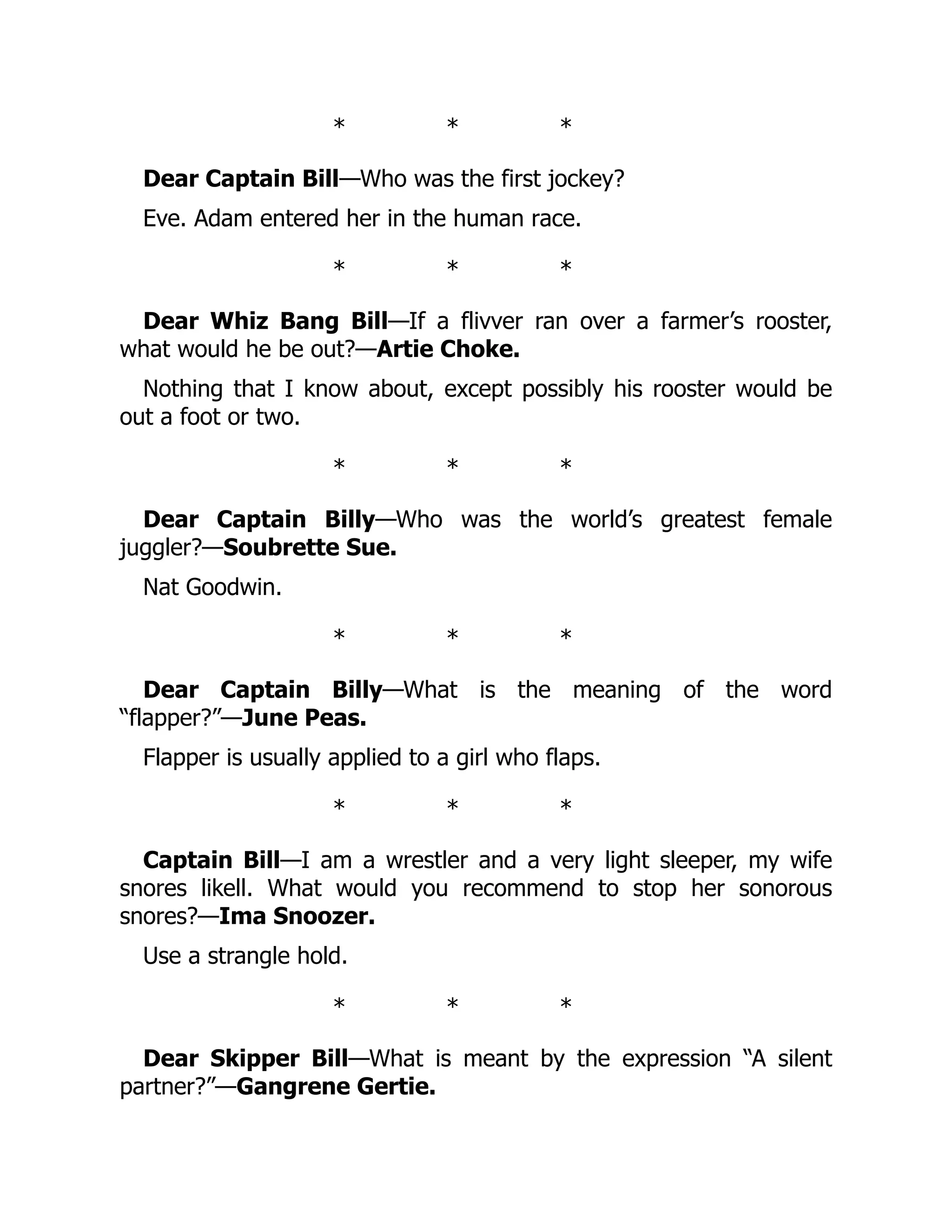 * * *
Dear Captain Bill—Who was the first jockey?
Eve. Adam entered her in the human race.
* * *
Dear Whiz Bang Bill—If a flivver ran over a farmer’s rooster,
what would he be out?—Artie Choke.
Nothing that I know about, except possibly his rooster would be
out a foot or two.
* * *
Dear Captain Billy—Who was the world’s greatest female
juggler?—Soubrette Sue.
Nat Goodwin.
* * *
Dear Captain Billy—What is the meaning of the word
“flapper?”—June Peas.
Flapper is usually applied to a girl who flaps.
* * *
Captain Bill—I am a wrestler and a very light sleeper, my wife
snores likell. What would you recommend to stop her sonorous
snores?—Ima Snoozer.
Use a strangle hold.
* * *
Dear Skipper Bill—What is meant by the expression “A silent
partner?”—Gangrene Gertie.
 